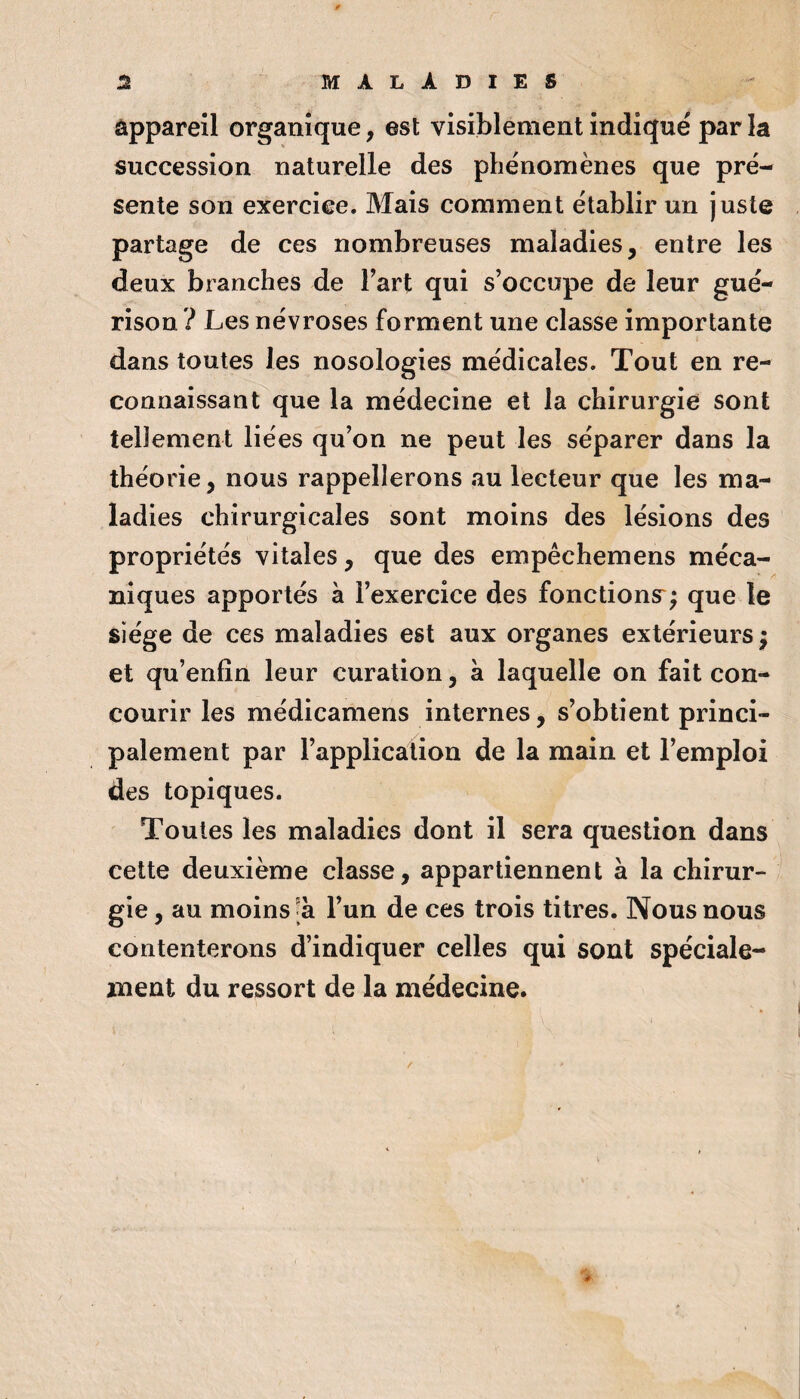 àpparell organique, est visiblement indiqué par la succession naturelle des phénomènes que pré¬ sente son exercice. Mais comment établir un juste partage de ces nombreuses maladies, entre les deux branches de Fart qui s’occupe de leur gué¬ rison ? Les névroses forment une classe importante dans toutes les nosologies médicales. Tout en re¬ connaissant que la médecine et la chirurgie sont tellement liées qu’on ne peut les séparer dans la théorie, nous rappellerons au lecteur que les ma¬ ladies chirurgicales sont moins des lésions des propriétés vitales, que des empêchemens méca¬ niques apportés à l’exercice des fonctions^; que le siège de ces maladies est aux organes extérieurs; et qu’enfin leur curation, à laquelle on fait con¬ courir les médicamens internes, s’obtient princi¬ palement par l’applica^tion de la main et l’emploi des topiques. Toutes les maladies dont il sera question dans cette deuxième classe, appartiennent à la chirur¬ gie , au moins -à l’un de ces trois titres. Nous nous contenterons d’indiquer celles qui sont spéciale¬ ment du ressort de la médecine.