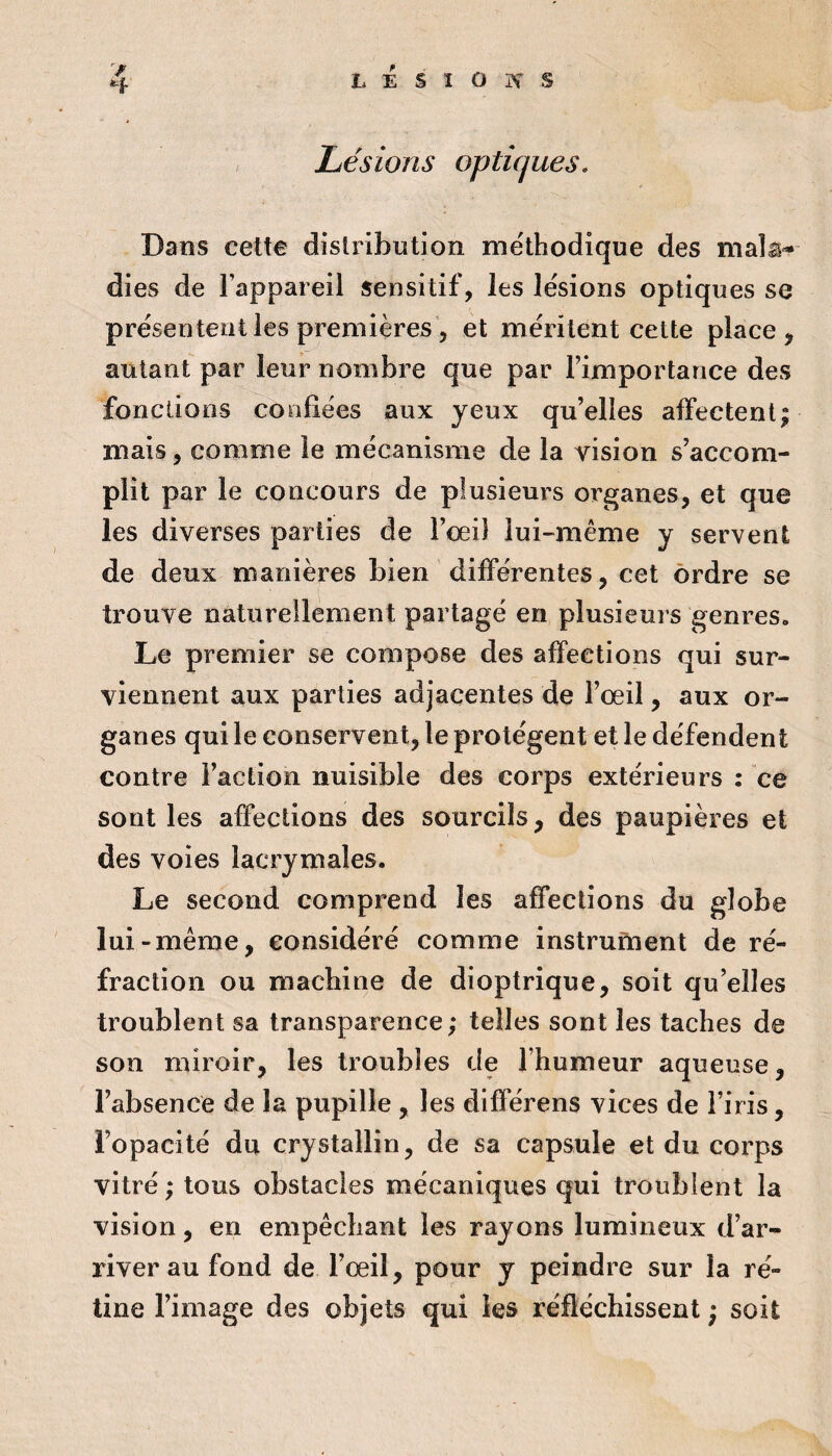 L É s 1 O K s Lésions optiques. Dans cette distribution me'thodique des malâ-- dies de Fappareil sensitif, les lésions optiques se présentent les premières 5 et méritent cette place, autant par leur nombre que par l’importance des fondions confiées aux yeux qu’elles affectent; mais, comme le mécanisme de la vision s’accom¬ plit par le concours de plusieurs organes, et que les diverses parties de Fceil lui-même y servent de deux manières bien différentes, cet ordre se trouve naturellement partagé en plusieurs genres. Le premier se compose des affections qui sur¬ viennent aux parties adjacentes de l’œil, aux or¬ ganes qui le conservent, le protègent et le défendent contre Faction nuisible des corps extérieurs : ce sont les affections des sourcils, des paupières et des voies lacrymales. Le second comprend les affections du globe lui-même, considéré comme instrument de ré¬ fraction ou machine de dioptrique, soit qu’elles troublent sa transparence; telles sont les taches de son miroir, les troubles de l’humeur aqueuse, l’absence de la pupille , les différens vices de l’iris, l’opacité du crystallin, de sa capsule et du corps vitré ; tous obstacles mécaniques qui troublent la vision , en empêchant les rayons lumineux d’ar¬ river au fond de l’œil, pour y peindre sur la ré¬ tine l’image des objets qui les réfléchissent ; soit