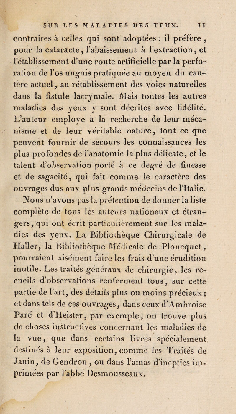 contraires à celles qui sont adoptées : il préfère , pour la cataracte, l’abaissement à l'extraction, et rétablissement d’une route artificielle par la perfo¬ ration de l’os unguis pratiquée au moyen du cau¬ tère actuel, au rétablissement des voies naturelles dans la fistule lacrymale. Mais toutes les autres maladies des yeux y sont décrites avec fidélité. L’auteur employé à la recherche de leur rnéca- V nisme et de leur véritable nature, tout ce que peuvent fournir de secours les connaissances les plus profondes de l’anatomie la plus délicate, et le talent d’observation porté à ce degré de finesse et de sagacité, qui fait comme le caractère des ouvrages dus aux plus grands médecins de Tltalie. Nous n’avons pas la prétention de donner la liste complète de tous les auteurs nationaux et étran¬ gers, qui ont écrit particulièrement sur les mala¬ dies des yeux. La Bibliothèque Chirurgicale de Haüer, la Bihiiot’uèque Médicale de Ploucquet, pourraient aisément faire les frais d’une érudition inutile. Les traités généraux de chirurgie, les re¬ cueils d’observations renferment tous, sur cette partie de l'art, des détails plus ou moins précieux; et dans tels de ces ouvrages, dans ceux d’Ambroise Paré et d’Heister, par exemple , on trouve plus de choses instructives concernant les maladies de la vue, que dans certains livres spécialement destinés a leur exposition, comme les Traités de Janin, de Gendron , ou dans l’amas d’inepties im¬ primées par l’abbé Dçsmousseaux.
