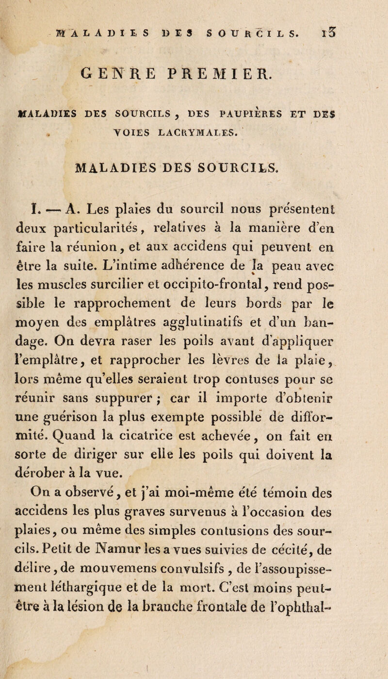 MALADIES DES SOURCILS. î5 GENRE PREMIER. MALADIES DES SOURCILS , DES PAUPIERES ET DIS VOIES LACRYMALES. MALADIES DES SOURCILS. 1. — A. Les plaies du sourcil nous pre'sentent deux particularités, relatives à la manière d en faire la réunion, et aux accidens qui peuvent en être la suite. L’intime adhérence de la peau avec les muscles surcilier et occipito-frontal, rend pos¬ sible le rapprochement de leurs bords par le moyen des emplâtres agglutinatifs et d’un ban¬ dage. On devra raser les poils avant d’appliquer l’emplâtre, et rapprocher les lèvres de la plaie, lors même qu’elles seraient trop contuses pour se réunir sans suppurer ; car il importe d’obtenir une guérison la plus exempte possible de diffor¬ mité. Quand la cicatrice est achevée, on fait en sorte de diriger sur elle les poils qui doivent la dérober à la vue. On a observé, et j’ai moi-même été témoin des accidens les plus graves survenus â l’occasion des plaies, ou même des simples contusions des sour¬ cils. Petit de Namur les a vues suivies de cécité, de délire, de mouvemens convulsifs , de l’assoupisse¬ ment léthargique et de la mort. C’est moins peut- être à la lésion de la branche frontale de l’ophthal-