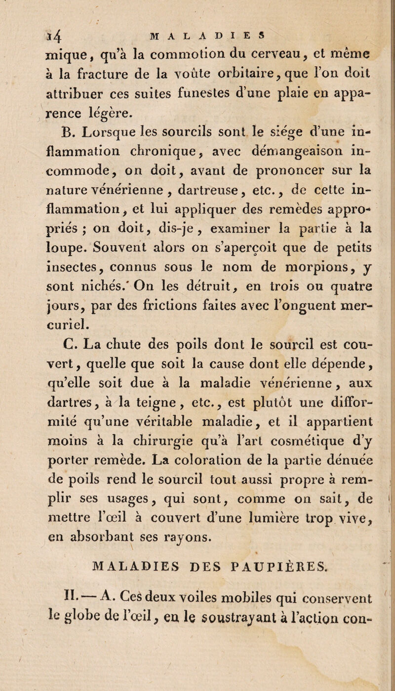 î4 MALADIES mique, qu’a la commotion du cerveau, et même à la fracture de la voûte orbitaire, que Ton doit attribuer ces suites funestes d’une plaie en appa¬ rence légère. B. Lorsque les sourcils sont le siège d’une in¬ flammation chronique, avec démangeaison in¬ commode, on doit, avant de prononcer sur la nature vénérienne , dartreuse, etc., de cette in¬ flammation, et lui appliquer des remèdes appro¬ priés ; on doit, dis-je, examiner la partie à la loupe. Souvent alors on s’aperçoit que de petits insectes, connus sous le nom de morpions, y sont nichés.'On les détruit, en trois ou quatre jours, par des frictions faites avec l’onguent mer¬ curiel. C. La chute des poils dont le sourcil est cou¬ vert , quelle que soit la cause dont elle dépende, qu’elle soit due à la maladie vénérienne, aux dartres, à la teigne, etc., est plutôt une diffoi’- mité qu’une véritable maladie, et il appartient moins à la chirurgie qu’à l’art cosmétique d’y porter remède. La coloration de la partie dénuée de poils rend le sourcil tout aussi propre à rem¬ plir ses usages, qui sont, comme on sait, de mettre Fœil à couvert d’une lumière trop vive, en absorbant ses rayons. ’ \ MALADIES DES PAUPIÈRES. II. — A. Ceâ deux voiles mobiles qui conservent le globe de l’œil, en le soustrayant à raclion cou-