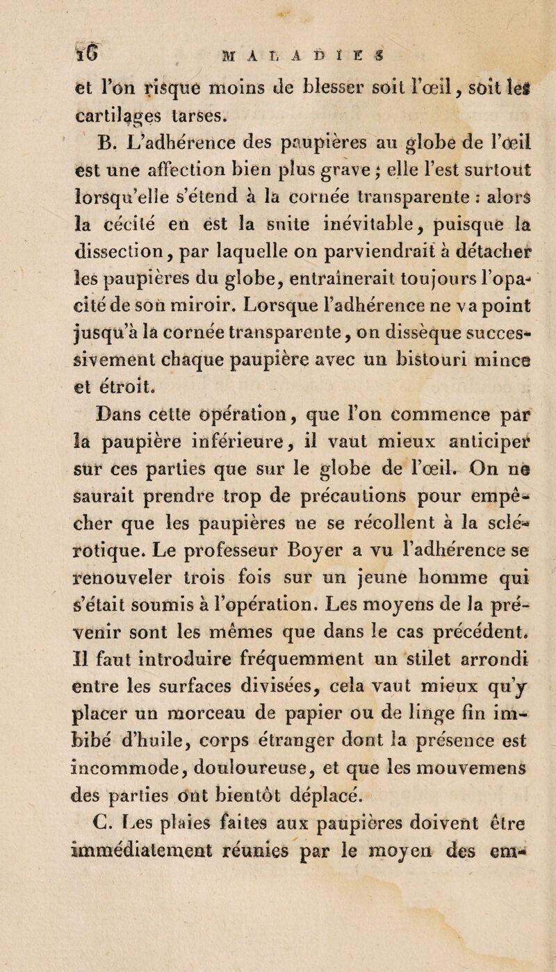 et Ton risque moins de blesser soit Fœil, soit leit cartilages tarses. B. L’adhérence des paupières au globe de l’Oeil est une affection bien plus grave elle l’est surtout lorsqu’elle s’étend à la cornée transparente : alors la cécité en ést la suite inévitable, puisque la dissection, par laquelle on parviendrait à détacher les paupières du globe, entraînerait toujours l’opa¬ cité de son miroir. Lorsque l’adhérence ne va point jusqu’à là cornée transparente, on dissèque succès* sivement chaque paupière avec un bistouri mince et étroit. Dans cette Opération, que l’on commence pâr la paupière inférieure, il vaut mieux anticiper sur ces parties que sur le globe de l’œil. On ne saurait prendre trop de précautions pour empê* cher que les paupières ne se récollent à la sclé« rotique. Le professeur Boyer a vu l’adhérence se î*enouveîer trois fois sur un jeune homme qui s’était soumis à l’opération. Les moyens de la pré¬ venir sont les mêmes que dans le cas précédent. Il faut introduire fréquemment un stilet arrondi entre les surfaces divisées, cela vaut mieux qu’y placer un morceau de papier ou de linge fin im¬ bibé d’huile, corps étranger dont la présence est incommode, douloureuse, et que les raouvemens des parties Ont bientôt déplacé. C. Les plaies faites aux paupières doivent être immédiatement réunies par le moyen des em-