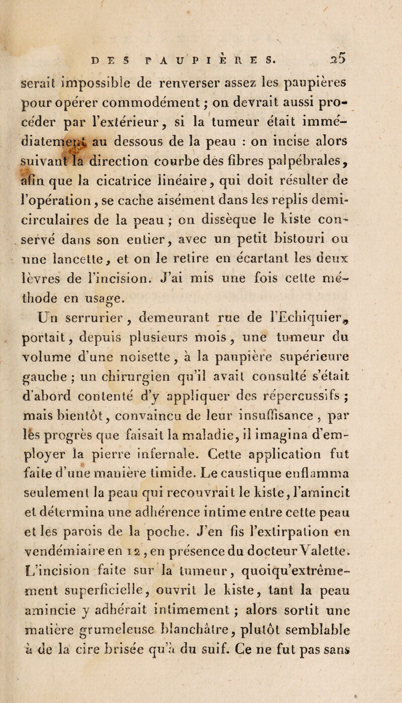 / DES PAUPIERES. ^5 serait impossible de renverser assez les paupières pour opérer commodément ; on devrait aussi pro¬ céder par l’extérieur, si la tumeur était immé- diatem^^ au dessous de la peau : on incise alors suivant la direction courbe des fibres palpébrales, afin que la cicatrice linéaire, qui doit résulter de l’opération, se cache aisément dans les replis demi- circulaires de la peau ; on dissèque le kisle con- , servé dans son entier, avec un petit bistouri ou une lancette, et on le retire en écartant les deux lèvres de l’incision.' J’ai mis une fois celte mé¬ thode en usage. Un serrurier , demeurant rue de l’Echiquier^ portait, depuis plusieurs mois, une tumeur du volume d’une noisette, a la paupière supérieure gauche ; un chirurgien qu’il avait consulté s’était d’abord contenté d’j appliquer des répercussifs ; mais bientôt, convaincu de leur insuffisance , par lès progrès que faisait la maladie, il imagina d’em¬ ployer la pierre infernale. Cette application fut faite d’une manière timide. Le caustique enflamma seulement la peau qui recouvrait le kiste, l’amincit et détermina une adhérence intime entre cette peau et les parois de la poche. J’en fis l’extirpation en vendémiaire en 12, en présence du docteur Valette. L’incision faite sur la tumeur, quoiqu’extréme- ment superficielle, ouvrit le kiste, tant la peau amincie y adhérait intimement ; alors sortit une matière grumeleuse blanchâtre, plutôt semblable à de la cire brisée qu’à du suiL Ce ne fut pas sans