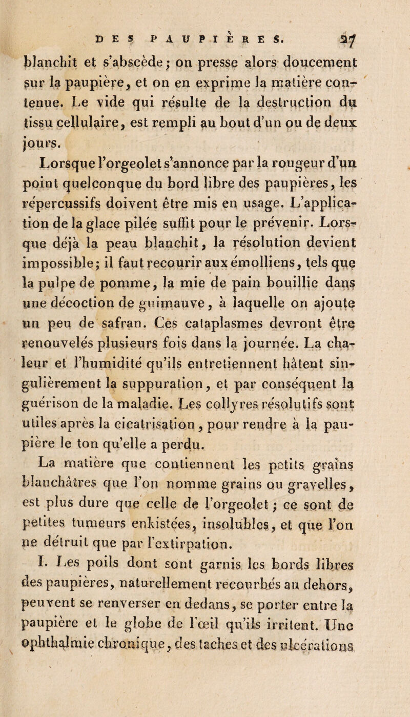 blanchît et s’abscède ; on presse alors doucement sur la paupière, et on en exprime la matière con¬ tenue. Le vide qui résulte de la destruction du tissu cellulaire, est rempli au bout d’un ou de deux jours. Lorsque Vorgeolel s’annonce par la rougeur d’un point quelconque du bord libre des paupières, les répercussifs doivent être mis en usage. L’applica¬ tion de la glace pilée suffit pour le prévenir. Lors¬ que déjà la peau blanchit, la résolution devient impossible; il faut recourir auxémolliens, tels que la pulpe de pomme, la mie de pain bouillie dans une décoction de guimauve, à laquelle on ajoute un peu de safran. Ces cataplasmes devront être renouvelés plusieurs fois dans la journée. La cha¬ leur et l’humidité qu’ils entretiennent hâtent sin¬ gulièrement la suppuration, et par conséquent la guérison de la maladie. Les collyres résolutifs sont utiles après la cicatrisation, pour rendre à la pau¬ pière le ton qu’elle a perdu. La matière que contiennent les petits grains blanchâtres que l’on nomme grains ou gravelles, est plus dure que celle de l’orgeolet ; ce sont de petites tumeurs enlustées, insolubles, et que l’on ne détruit que par l’extirpation, I. Les poils dont sont garnis les bords libres des paupières, naturellement recourbés au dehors, peuvent se renverser en dedans, se porter entre la paupière et le globe de l’œil qu’ils irritent. Une ophthî^lmie chronique, des taches et des ulcérations
