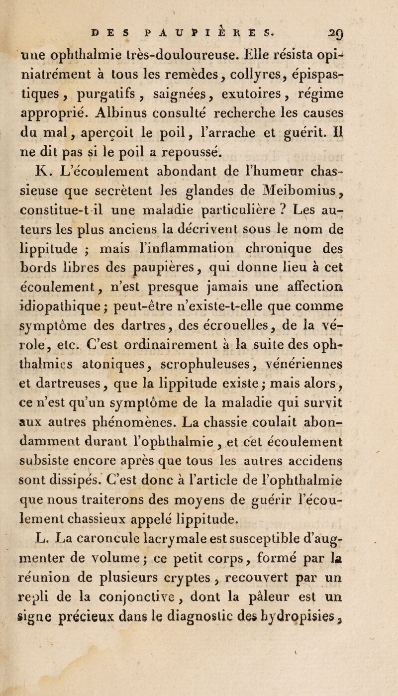 une ophthalmie très-douloureuse. Elle résista opî^ niatrément à tous les remèdes, collyres, épispas- tiques , purgatifs , saignées, exutoires , régime approprié. Albinus consulté recherche les causes du mal, aperçoit le poil, Farrache et guérit. Il ne dit pas si le poil a repoussé. K. L’écoulement abondant de l’humeur chas¬ sieuse que secrétent les glandes de Meibomius, constitue-t-il une maladie particulière ? Les au¬ teurs les plus anciens la décrivent sous le nom de lippitude ; mais l’inflammation chronique des bords libres des paupières, qui donne lieu à cet écoulement, n’est presque jamais une affection idiopathique ; peut-être n’existe-t-elle que comme symptôme des dartres, des écrouelles, de la vé¬ role, etc. C’est ordinairement à la suite des oph- thalmies atoniques, scrophuleuses, vénériennes et dartreuses, que la lippitude existe; mais alors, ce n’est qu’un symptôme de la maladie qui survit aux autres phénomènes. La chassie coulait abon¬ damment durant l’ophthalmie , et cet écoulement subsiste encore après que tous les autres accidens sont dissipés. C’est donc à l’article de l’ophthalmie que nous traiterons des moyens de guérir l’écou¬ lement chassieux appelé lippitude. L. La caroncule lacrymale est susceptible d’aug¬ menter de volume; ce petit corps, formé par 1a réunion de plusieurs cryptes, recouvert par un repli de la conjonctive, dont la pâleur est un signe précieux dans le diagnostic des hydropisies,