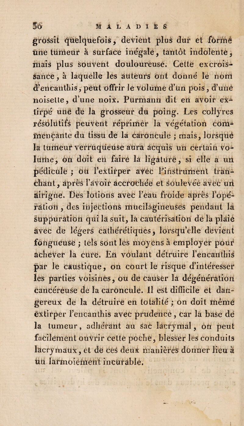 grossît quelquefois / devient plus dur et fonîtié ühe tunleur à surface inégale, tantôt indolenlè, iiiais plus souvent douloureusé. Cette excrois¬ sance, à laquelle les auteurs ont donné lé nonl d’en tan Ihis, peut offrir le volume d’un pois, d’uné noisette, d’une noix* Purniânn dit eu avoir ex^ {iipé uUê de la grosseur dû poing. Les collyres résôlütifs peuvent réprimêr la végétation cora- menéànte du tissu de la caroncule ; mais, lorsqîié la turUeut verruqüeüse attrà acquis un certain vo- lûîlie, 6n doit eti faire la ligàtürê, si élle a un préditule ; ôü l’extitper atét Lifts tournent tran- chant, après l’avoir acciathée et soulevée avec uii airigiie* Dés lotions avec l’eau froide après l’opé- ratioit, des injections inücilagineuses pendant lâ suppuration qui la suit, la cautérisation de la plaiè avec de légers cathérétiqUcs, lorsqu’elle devient fongueuse ; tels sont lés moyens :i employer pour achever la cure* ÉU voulant détruire l’encanthis par le caustique, on court le risque d’intéresser les parties voisines, ou de causer la dégénération candéreuse de la caroncule, il est difficile et dan¬ gereux de la détruire en totalité ; on doit tnêmé extirper l’encanihis avec prudence, car là base dé la tumeur, adhérant au sac lacrymal, on peut facilement ouvrir cette poche, blesser les conduits lacrymaux, et dé ces deux manière^ donner lieu à üü laîfmoîéfnétit incutable.