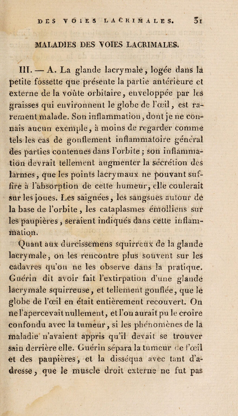 MALADIES DES Y OIES LACRIMALES. HT. — A. La glande lacrymale, logée dans la petite fossette que présente la partie antérieure et externe de la voûte orbitaire, enveloppée par les graisses qui environnent le globe de Fœil, est ra¬ rement malade. Son inflammation, dont je ne côn^ nais aucun exèiliple, à moins de regarder comme tels les cas de gonflement inflammatoire général des parties contenues dans l’orbite ,* sdn inflamma¬ tion devrait tellement augmenter la sécrétion des larmes, que les points lacrymaux ne pouvant suf¬ fire à l’absorption dé eette humeur, elle coulerait sur les Joues. Les saignées, les saUgsuès autour dé la base de l’orbite, les cataplasmes émolîiéiis sut les paupières, seraient indiqués dans cette inflam- mâlio^n. Quant aux dürcissemens squirreux de la glande lacrymale, on les rencontre plus souvent sur les cadavres qti’on ne les observe dans la pratique. Guérin dit avoir fait l’extirpation d’une glande lacrymale squirreuse, et tellement gonflée, que le globe de l’œil en était entièrement recouvert. On ne l’apercevait nullement, et l’on aurait pu le croire confondu avec la tumeur, si les phénomènes de la maladie n’avaient appris qu’il devait se trouver sain derrière elle. Guérin sépara la tumeur de l’œil ét des paupières, et la disséqua avec tant d’a¬ dresse^ que le muscle droit externe ne fut pas