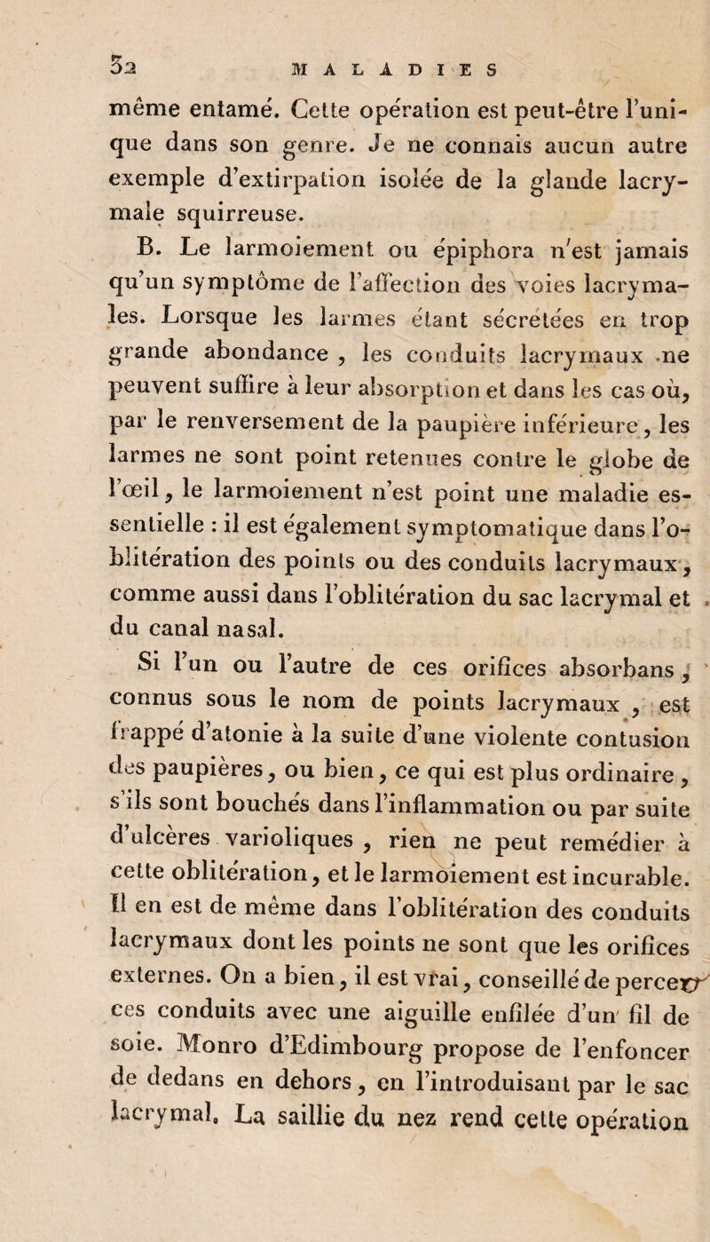 \ même entamé. Cette opération est peut-être Tuni¬ que dans son genre. Je ne connais aucun autre exemple d’extirpation isolée de la glande lacry¬ male squirreuse. B. Le larmoiement ou épiphora n'est jamais qu’un symptôme de Taffection des Yoies lacryma¬ les. Lorsque les larmes étant sécrétées en trop grande abondance , les conduits lacrymaux me peuvent suffire à leur absorption et dans les cas où, par le renversement de la paupière inférieure, les larmes ne sont point retenues contre le globe de Tœil, le larmoiement n’est point une maladie es¬ sentielle : il est également symptomatique dans l’o-r blitération des points ou des conduits lacrymaux*, comme aussi (dans l’oblitération du sac lacrymal et . du canal nasal. Si Tun ou l’autre de ces orifices absorbans / connus sous le nom de points lacrymaux , est frappé d’atonie à la suite d’une violente contusion des paupières, ou bien, ce qui est plus ordinaire , s ils sont bouchés dans l’inflammation ou par suite d’ulcères varioliques , rieq ne peut remédier à cette oblitération, et le larmoiement est incurable. Il en est de même dans l’oblitération des conduits lacrymaux dont les points ne sont que les orifices externes. On a bien, il estvt'ai, conseillé de perceur ces conduits avec une aiguille enfilée d’un fil de soie. Monro d’Edimbourg propose de l’enfoncer de dedans en dehors, en l’introduisant par le sac lacrymal. La saillie du nez rend cette opération