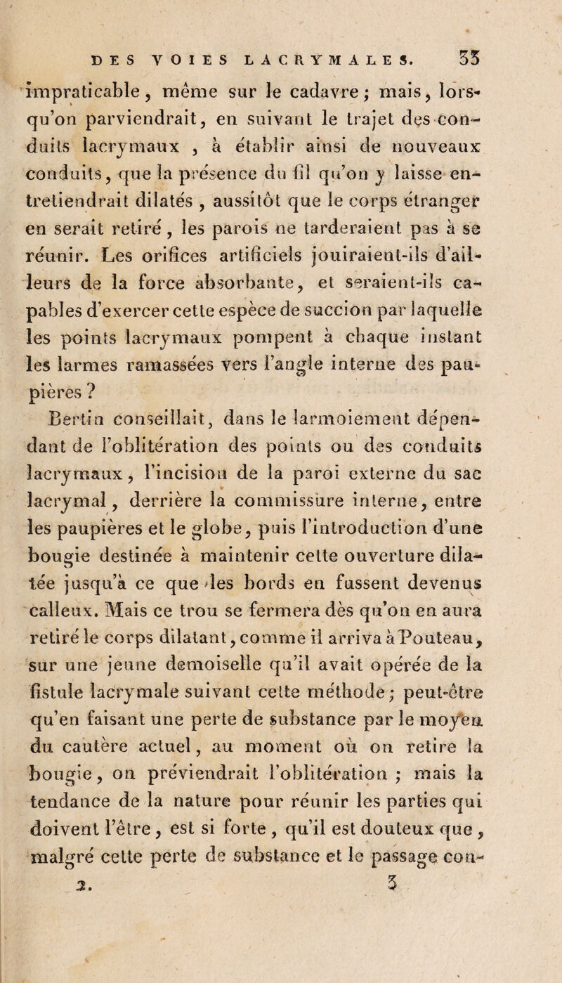 impraticable 5 même sur le cadavre; mais, lors¬ qu’on parviendrait, en suivant le trajet des con¬ duits lacrymaux , à établir ainsi de nouveaux conduits, que la presenee du fil qu’on y laisse en¬ tretiendrait dilatés , aussitôt que le corps étranger en sei'ait retiré , les parois ne tarderaient pas à se réunir. Les orifices artificiels jouiraient-ils d’ail¬ leurs de la force absorbante, et seraient-ils ca¬ pables d’exercer cette espèce de succion par laquelle les points lacrymaux pompent à chaque instant les larmes ramassées vers l’angle interne des pau¬ pières ? Bertia conseillait, dans le larmoiement dépen¬ dant de l’oblitération des points ou des conduits lacrymaux, l’incision de la paroi externe du sac lacrymal, derrière la commissure interne, entre les paupières et le globe, puis l’introduction d’une bougie destinée à maintenir celte ouverture dila¬ tée jusqu’à ce que >les bords en fussent devenus calleux. Mais ce trou se fermera dès qu’on en aura retiré le corps dilatant, comme il arriva àPouteau, sur une jeune demoiselle cju’il avait opérée de la fistule lacrymale suivant celte méthode; peut-être qu’en faisant une perte de substance par le moy'eu. du cautère actuel, au moment où on retire la bougie, on préviendrait l’oblitération ; mais la tendance de la nature pour réunir les parties qui doivent l’être , est si forte , qu’il est douteux que , malgré celte perte de substance et le passage con- 5