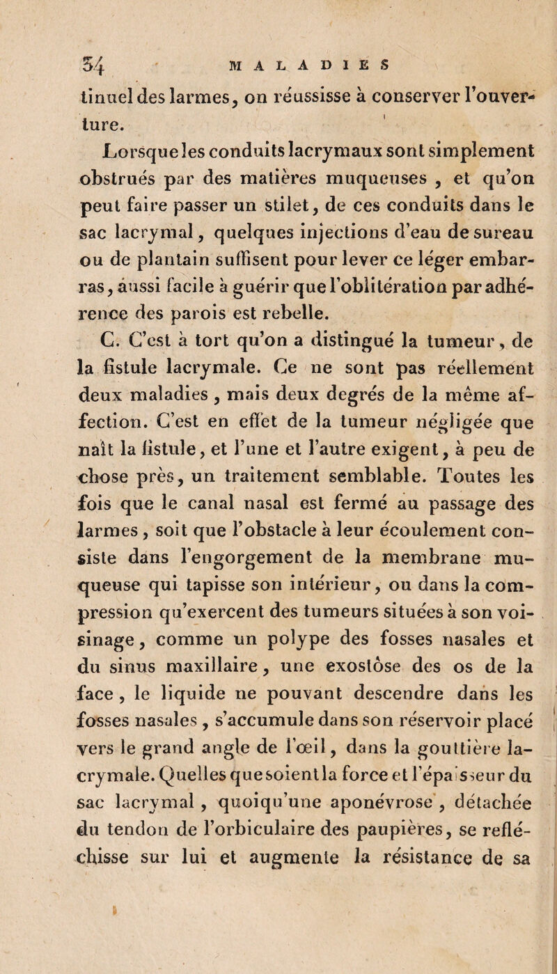 linuel des larmes, on roussisse à conserver Touver- lure. Lorsque les conduits lacrymaux sont simplement obstrués par des matières muqueuses , et qu’on peut faire passer un stiiet, de ces conduits dans le sac lacrymal, quelques injections d’eau de sureau ou de plantain suffisent pour lever ce léger embar¬ ras , aussi facile à guérir que l’oblitération par adhé¬ rence des parois est rebelle. G. C’est à tort qu’on a distingué la tumeur, de la fistule lacrymale. Ce ne sont pas réellement deux maladies, mais deux degrés de la même af¬ fection. C’est en efïét de la tumeur négligée que naît la fistule, et l’une et l’autre exigent, à peu de chose près, un traitement semblable. Toutes les fois que le canal nasal est fermé au passage des larmes, soit que l’obstacle à leur écoulement con¬ siste dans l’engorgement de la membrane mu¬ queuse qui tapisse son intérieur, ou dans la com¬ pression qu’exercent des tumeurs situées à son voi¬ sinage , comme un polype des fosses nasales et du sinus maxillaire, une exostose des os de la face , le liquide ne pouvant descendre dans les fosses nasales , s’accumule dans son réservoir placé vers le grand angle de l’oeil, dans la gouttière la¬ crymale. Quelles quesoienlla force et l’épaisseur du sac lacrymal , quoiqu’une aponévrose', détachée du tendon de l’orbiculaire des paupières, se reflé¬ chisse sur lui et augmente la résistance de sa I