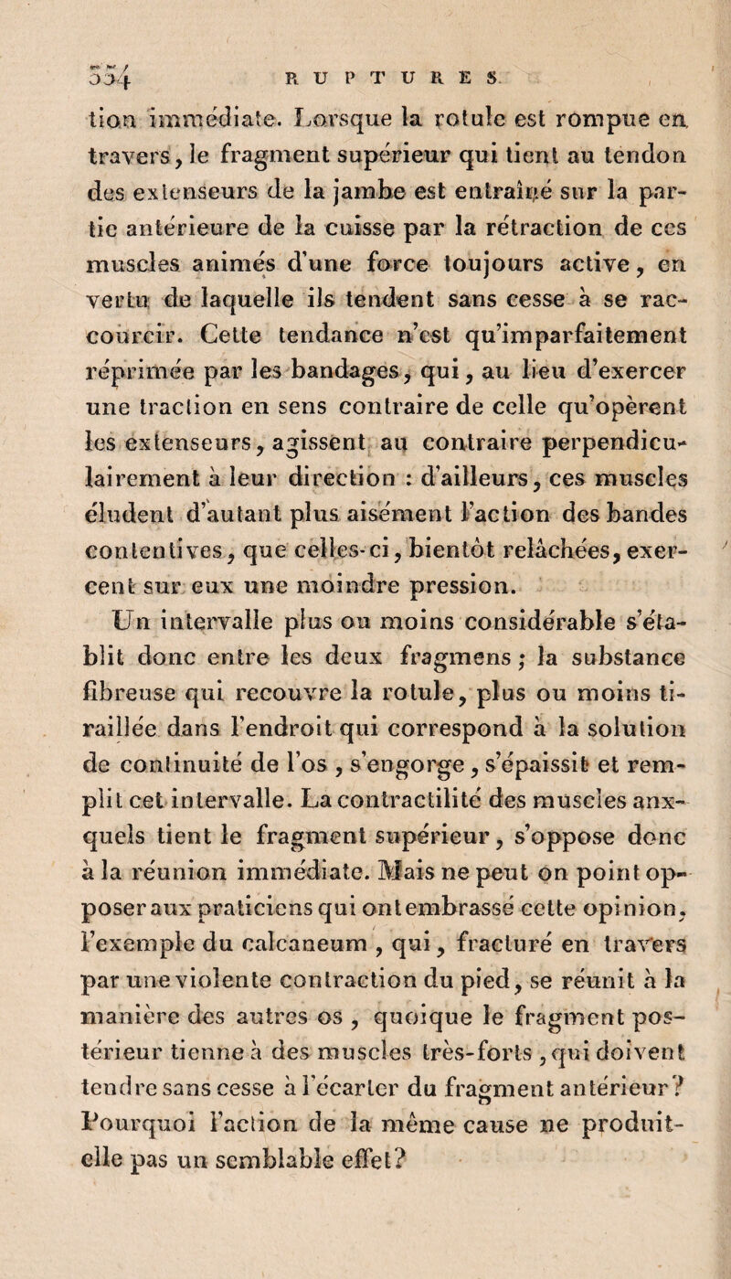 004 / tien immédiate. Lorsque la rotule est rompue eîi travers, le fragment supérieur qui tient au tendon des extenseurs de la jambe est entraîné sur la par¬ tie antérieure de la cuisse par la rétraction de ces muscles animés d’une force toujours active, en vertu de laquelle ils tendent sans cesse à se rac¬ courcir. Celte tendance n’est qu’imparfailement réprimée par les bandages^ 2iu lieu d’exercer une traction en sens contraire de celle qu’opèrent les extenseurs, agissent^ au contraire perpendicu** lairement à leur direction : d’ailleurs, ces muscles éludent d’autant plus aisément Faction des bandes contentives, que celles-ci, bientôt relâchées, exer¬ cent sur eux une moindre pression. Un intervalle plus ou moins considérable s’éta¬ blit donc entre les deux fragmens ; la substance fibreuse qui recouvre la rotule, plus ou moins ti¬ raillée dans l’endroit qui correspond à la solution de conlinuité de l’os , s’engorge, s’épaissit et rem¬ plit cet inlervalle. La contractilité des muscles aux¬ quels tient le fragment supérieur, s’oppose donc â la réunion immédiate. Mais ne peut on point op¬ poser aux praticiens qui ont embrassé celte opinion, l’exemple du calcanéum , qui, fracturé en travers par une violente contraction du pied, se réunit â la manière des autres os , quoique le fragment pos¬ térieur tienne à des muscles très-forts jqui doivent tendre sans cesse à Fécarler du fragment antérieur ? Pourquoi Faction de la meme cause ne produit- elle pas un semblable effet?