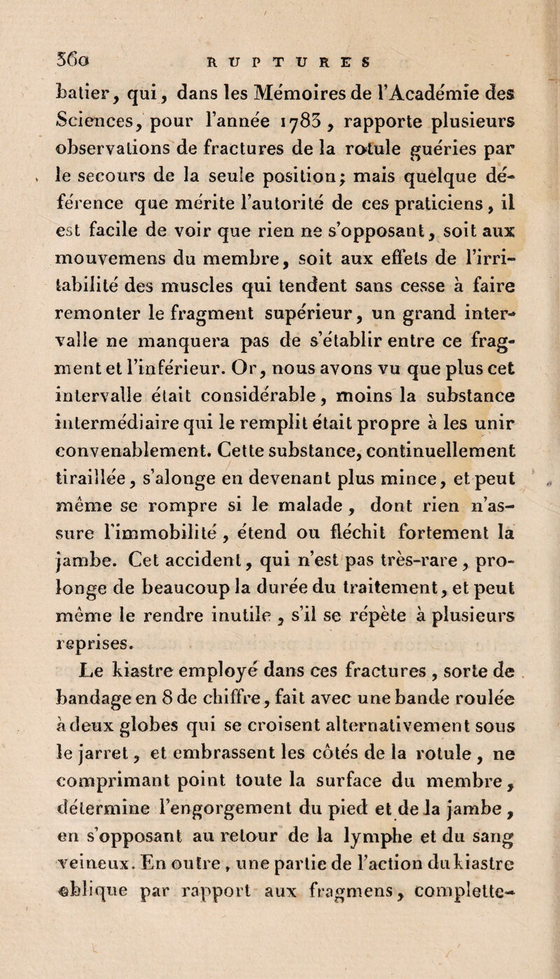 56a batier, qui, dans les Mémoires de TAcadémie des Sciences, pour l’année 1785, rapporte plusieurs observations de fractures de la rotule guéries par . le secours de la seule position; mais quelque dé¬ férence que mérite l’autorité de ces praticiens, il est facile de voir que rien ne s’opposant, soit aux mouvemens du membre, soit aux effets de l’irri¬ tabilité des muscles qui tendent sans cesse à faire remonter le fragment supérieur, un grand inter¬ valle ne manquera pas de s’établir entre ce frag¬ ment et l’inférieur. Or, nous avons vu que plus cet intervalle était considérable, moins la substance intermédiaire qui le remplit était propre à les unir convenablement. Cette substance, continuellement tiraillée, s’alonge en devenant plus mince, et peut même se rompre si le malade , dont rien n’as¬ sure l’immobilité, étend ou fléchit fortement la jambe. Cet accident, qui n’est'pas très-rare, pro¬ longe de beaucoup la durée du traitement, et peut même le rendre inutile , s’il se répète à plusieurs reprises. Le kiastre employé dans ces fractures , sorte de . bandage en 8 de chiffre, fait avec une bande roulée à deux globes qui se croisent alternativement sous le jarret, et embrassent les côtés de la rotule , ne comprimant point toute la surface du membre, détermine l’engorgement du pied et de la jambe, en s’opposant au retour de la lymphe et du sang veineux. En outre , une partie de l’action du kiastre ©bîiqiie par rapport aux fragmens, complelte-