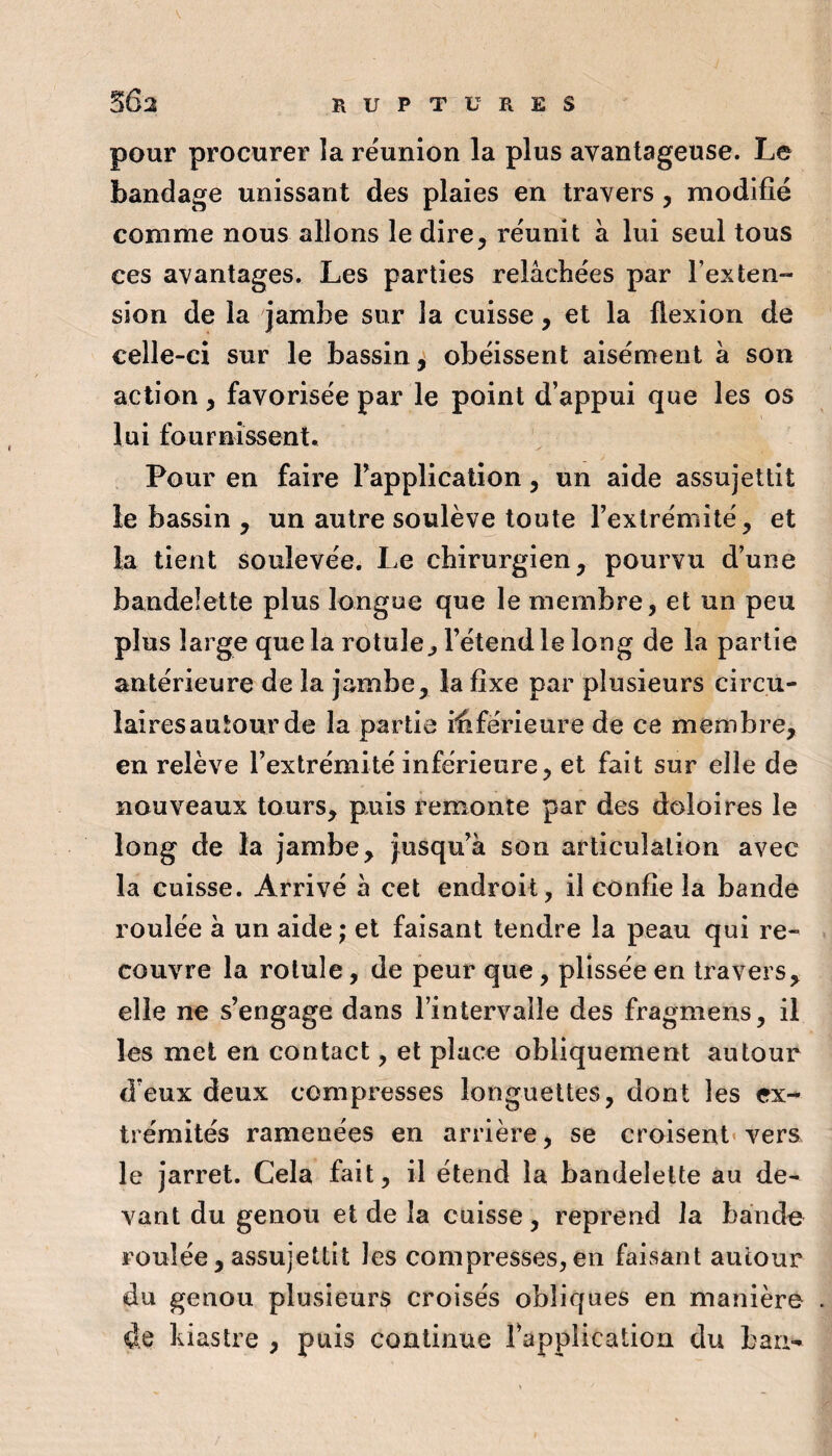 pour procurer la réunion la plus avantageuse. Le bandage unissant des plaies en travers, modifié comme nous allons le dire, réunit à lui seul tous ces avantages. Les parties relâchées par l’exteu sion de la jambe sur la cuisse, et la flexion de celle-ci sur le bassin^ obéissent aisément a son action, favorisée par le point d’appui que les os lui fournissent. Pour en faire Tapplication, un aide assujettit le bassin , un autre soulève toute l’extrémité, et la tient soulevée. Le chirurgien, pourvu d’une bandelette plus longue que le membre, et un peu plus large que la rotule^ l’étend le long de la partie antérieure de la jambe, la fixe par plusieurs circu¬ laires autour de la partie ififérieiire de ce membre, en relève l’extrémité inférieure, et fait sur elle de nouveaux tours, puis remonte par des doloires le long de la jambe, }usqu’à son articulation avec la cuisse. Arrivé a cet endroit, il confie la bande roulée a un aide ; et faisant tendre la peau qui re¬ couvre la rotule, de peur que, plissée en travers, elle ne s’engage dans l’intervalle des fragmens, il les met en contact, et place obliquement autour d’eux deux compresses longuettes, dont les ex^ trémités ramenées en arrière, se croisent' vers le jarret. Cela fait, il étend la bandelette au de¬ vant du genou et de la cuisse, reprend la baiido roulée, assujettit les compresses, en faisant autour du genou plusieurs croisés obliques en manière de kiastre , puis continue Tapplication du ban-