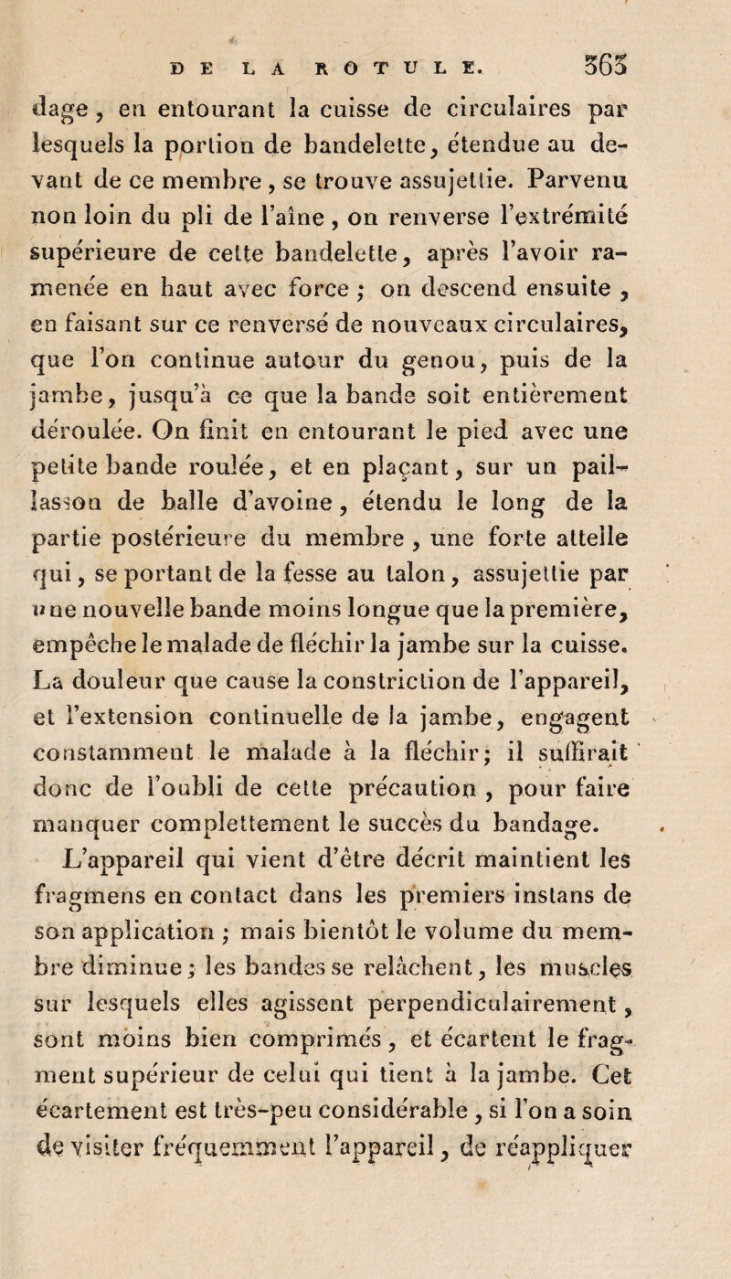 dage , en entourant la cuisse de circulaires par lesquels la portion de bandelette, étendue au de¬ vant de ce membre , se trouve assujettie. Parvenu non loin du pli de l’aîne, on renverse l’extrémité supérieure de celte bandelette, après l’avoir ra¬ menée en haut avec force ; on descend ensuite , en faisant sur ce renversé de nouveaux circulaires, que l’on continue autour du genou, puis de la jambe, jusqu’à ce que la bande soit entièrement déroulée. On finit en entourant le pied avec une petite bande roulée, et en plaçant, sur un pail-^ lasson de balle d’avoine, étendu le long de la partie postérieure du membre , une forte attelle qui, se portant de la fesse au talon, assujettie par li ne nouvelle bande moins longue que la première, empêche le malade de fléchir la Jambe sur la cuisse, La douleur que cause la constriction de l’appareil, et l’extension continuelle de la jambe, engagent constamment le malade à la fléchir; il sulBrait donc de l’oubli de cette précaution , pour faire manquer complettement le succès du bandage. L’appareil qui vient d’être décrit maintient les fragmens en contact dans les premiers instans de son application ; mais bientôt le volume du mem¬ bre diminue ; les bandes se relâchent, les muscles sur lesquels elles agissent perpendiculairement, sont moins bien comprimés, et écartent le frag¬ ment supérieur de celui qui tient à la jambe. Cet écartement est très-peu considérable, si l’on a soin de visiter fréqueaiment l’appareil, de réappliquer