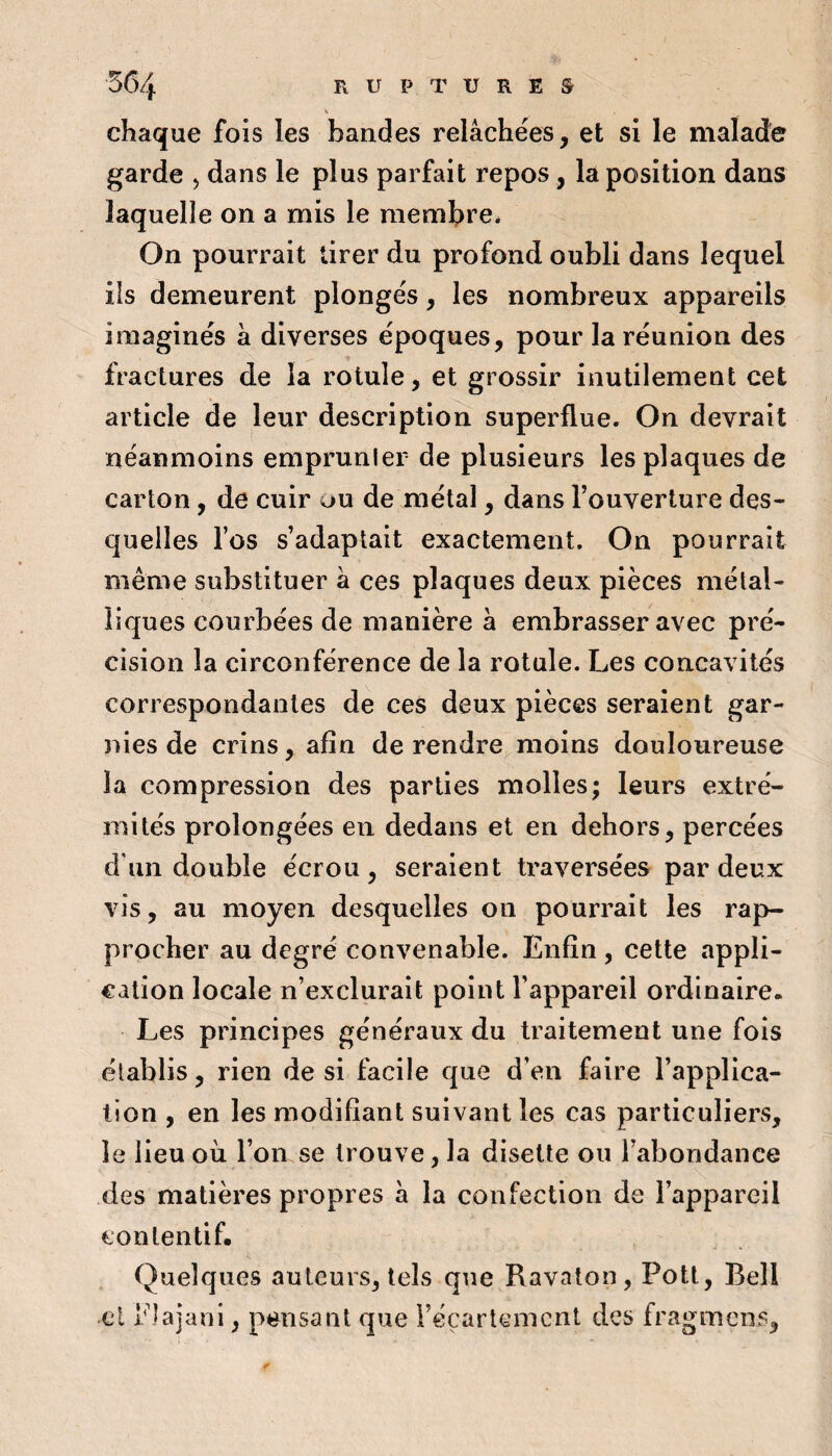 V chaque fois les bandes relâchées, et si le malade garde > dans le plus parfait repos, la position dans laquelle on a mis le membre* On pourrait tirer du profond oubli dans lequel ils demeurent plongés, les nombreux appareils imaginés à diverses époques, pour la réunion des fractures de la rotule, et grossir inutilement cet article de leur description superflue. On devrait néanmoins emprunler de plusieurs les plaques de carton, de cuir ou de métal, dans l’ouverture des¬ quelles l’os s’adaptait exactement. On pourrait même substituer â ces plaques deux pièces métal¬ liques courbées de manière â embrasser avec pré¬ cision la circonférence de la rotule. Les concavités correspondantes de ces deux pièces seraient gar¬ nies de crins, afin de rendre moins douloureuse la compression des parties molles; leurs extré¬ mités prolongées en dedans et en dehors, percées d'un double écrou, seraient traversées par deux vis, au moyen desquelles on pourrait les rap¬ procher au degré convenable. Enfin , cette appli¬ cation locale n’exclurait point l’appareil ordinaire. Les principes généraux du traitement une fois établis, rien de si facile que d’en faire l’applica¬ tion , en les modifiant suivant les cas particuliers, le lieu où l’on se trouve, la disette ou l’abondance des matières propres â la confection de l’appareil contentif. Quelques auteurs, tels que Ravaton, Pott, Bell cl Plajani, pensant que i’éçarlemcnt des fragmens,