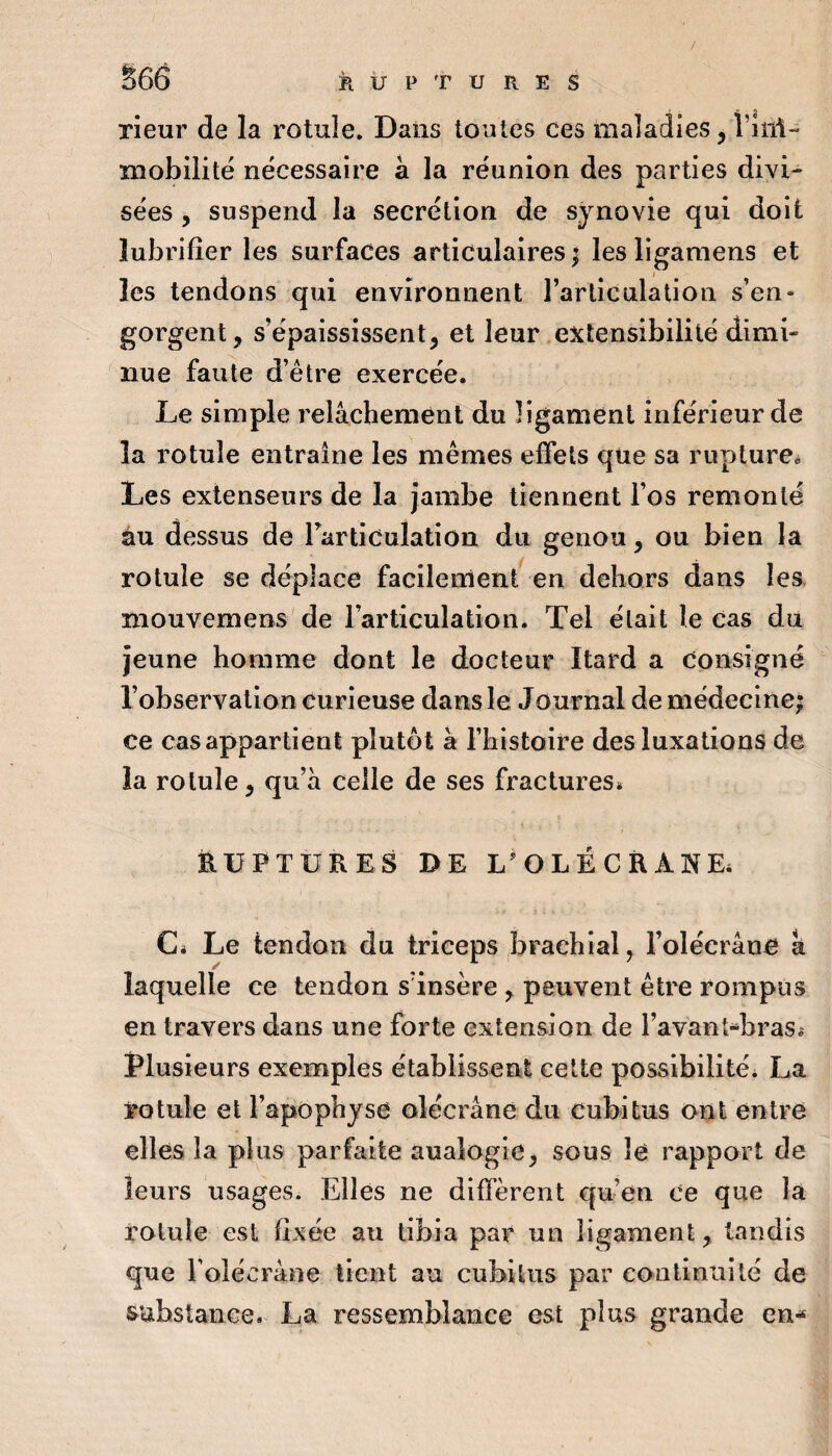 S66 k Ü P T U R E s rieur de la l’Otule. Dans toutes ces maladies ^ Î’iîii- mobilité nécessaire à la réunion des parties divi¬ sées y suspend la secrétion de synovie qui doit lubrifier les surfaces articulaires | les ligamens et ( les tendons qui environnent l’articulation s’en¬ gorgent, s’épaississent, et leur extensibilité dimi¬ nue faute d’être exercée. Le simple relâchement du ligament inférieur de la rotule entraîne les mêmes effets que sa rupture^ Les extenseurs de la jambe tiennent l’os remonté au dessus de Farticulation du genou, ou bien la rotule se déplace facilement en dehors dans les mouvemens de l’articulation. Tel était le Cas du jeune homme dont le docteur Itard a consigné l’observation curieuse dans le Journal de médecine; ce cas appartient plutôt à l’histoire des luxations de la rotule, qu’a celle de ses fractures* EUPTÜRES DE L'OLÉCRANE* Ci Le tendon du triceps brachial, l’olécrane a laquelle ce tendon s’insère , peuvent être rompus en travers dans une forte extension de l’avant-brasi Plusieurs exemples établissent celte possibilité. La rotule et l’apophyse olécrane du cubitus ont entre elles la plus parfaite analogie, sous le rapport de leurs usages. Elles ne diffèrent qu’en ce que la rotule est fixée au tibia par un ligament, tandis que l’olécrane tient au cubitus par continuité de substance. La ressemblance est plus grande en-