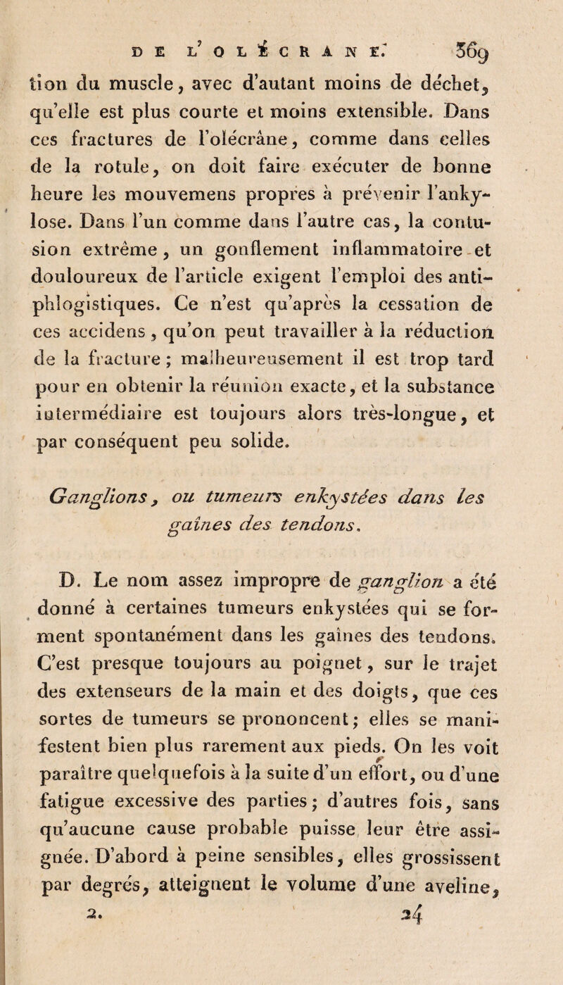 tîon du muscle, avec d’autant moins de decliet^ qu’elle est plus courte et moins extensible. Dans ces fractures de Folécrâne, comme dans celles de la rotule, on doit faire exécuter de bonne heure les mouvemens propres à prévenir l’anky- lose. Dans l’un comme dans l’autre cas, la contu¬ sion extrême, un gonflement inflammatoire-et douloureux de l’article exigent l’emploi des anti¬ phlogistiques. Ce n’est qu’aprés la cessation de ces accidens , qu’on peut travailler à la réduction de la fracture; malheureusement il est trop tard pour en obtenir la réunion exacte, et la substance intermédiaire est toujours alors très-longue, et ' par conséquent peu solide. Ganglions, ou tumeurs enkystées dans les gaines des tendons. D. Le nom assez impropre de ganglion a été donné à certaines tumeurs enkystées qui se for¬ ment spontanément dans les gaines des tendons. C’est presque toujours au poignet, sur le trajet des extenseurs de la main et des doigts, que ces sortes de tumeurs se prononcent; elles se mani¬ festent bien plus rarement aux pieds. On les voit paraître quelquefois a la suite d’un effort, ou d’une fatigue excessive des parties; d’autres fois, sans qu’aucune cause probable puisse leur être assi¬ gnée. D’abord à peine sensibles, elles grossissent par degrés, atteignent le volume d’une aveline, 34 a.