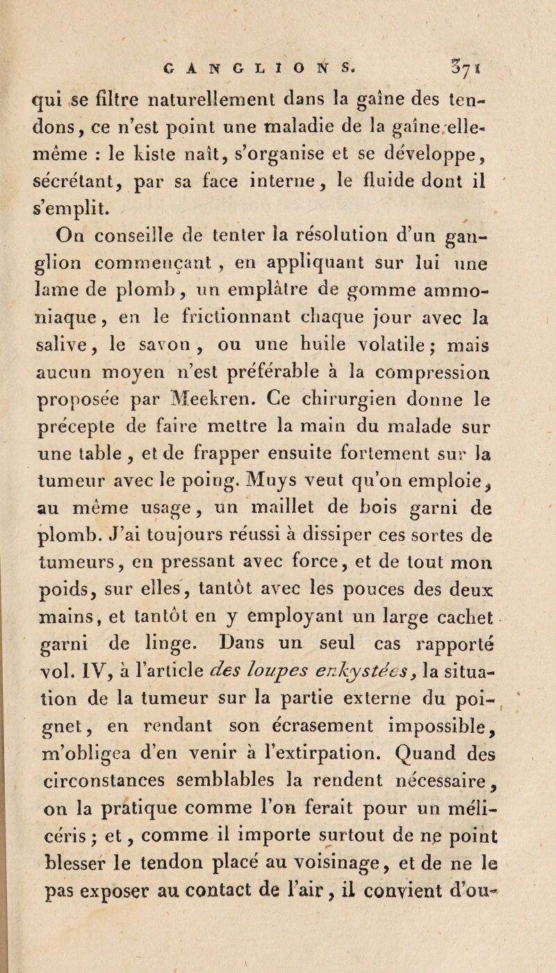 GANGLIONS. Z'] l qui se filtre naturellement dans la gaine des ten¬ dons, ce n'est point une maladie de la gaine;elie- même : le kiste naît, s'organise et se développe, sécrétant, par sa face interne, le fluide dont il s'emplit. On conseille de tenter la résolution d'un gan¬ glion commençant , en appliquant sur lui une lame de plomb, un emplâtre de gomme ammo¬ niaque , en le frictionnant chaque jour avec la salive, le savon , ou une huile volatile ; mais aucun moyen n’est préférable à la compression proposée par Meekren. Ce chirurgien donne le précepte de faire mettre la main du malade sur une table , et de frapper ensuite fortement sur la tumeur avec le poing. Muys veut qu’on emploie, au même usage, un maillet de bois garni de plomb. J’ai toujours réussi â dissiper ces sortes de tumeurs, en pressant avec force, et de tout mon poids, sur elles, tantôt avec les pouces des deux mains, et tantôt en y employant un large cachet garni de linge. Dans un seul cas rapporté vol. IV, â l’article des loupes enkystées^ la situa¬ tion de la tumeur sur la partie externe du poi¬ gnet, en rendant son écrasement impossible, m’obligea d’en venir à l’extirpation. Quand des circonstances semblables la rendent nécessaire, on la pratique comme l’on ferait pour un méli- céris ; et, comme il importe surtout de n^ point blesser le tendon placé au voisinage, et de ne le pas exposer au contact de l’air, il convient d’ou*^