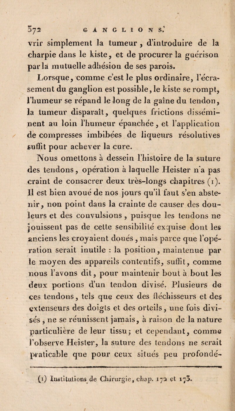 572 G A N G L I O sJ vrîr simplement la tumeur , d’introduire de la charpie dans le kiste, et de procurer la guérison parla mutuelle adhésion de ses parois. Lorsque, comme c’est le plus ordinaire, l’écra¬ sement du ganglion est possible , le kiste se rompt, l’humeur se répand le long de la gaine du tendon, la tumeur disparaît, quelques frictions dissémi¬ nent au loin l’humeur épanchée, et l’application dé compresses imbibées de liqueurs résolutives suffit pour achever la cure. Nous omettons à dessein l’histoire de la suture des tendons, opération à laquelle Heister n'a pas craint de consacrer deux très-longs chapitres (i). Il est bien avoué de nos jours qu’il faut s’en abste¬ nir, non point dans la crainte de causer des dou¬ leurs et des convulsions , puisque les tendons ne jouissent pas de cette sensibilité exquise dont les anciens les croyaient doués , mais parce que l’opé¬ ration serait inutile : la position, maintenue par le moyen des appareils contentifs, suffit, comme nous l’avons dit, pour maintenir bout à bout les deux portions d’un tendon divisé. Plusieurs de ces tendons, tels que ceux des fléchisseurs et des extenseurs des doigts et des orteils, une fois divi¬ sés , ne se réunissent jamais, à raison de la nature parliculièî'e de leur tissu; et cependant, comme l’observe Heister, la suture des tendons ne serait pi'aticable que pour ceux situés peu profondé- (i) ïustUutions de Chirurgie, chap. 17a et lyS.