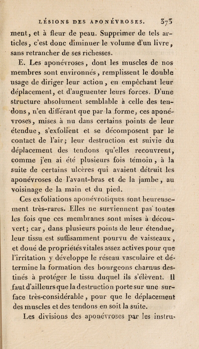 LÉSIONS DES APONÉVROSES. SyD ment, et à fleur de peau. Supprimer de tels ar¬ ticles, c’est donc diminuer le volume d’un livre, sans retrancher de ses richesses. E. Les aponévroses, dont les muscles de nos membres sont environnés, remplissent le double usage de diriger leur action, en empêchant leur déplacement, et d’augmenter leurs forces. D’une structure absolument semblable à celle des ten¬ dons, n’en différant que par la forme, ces aponé¬ vroses, mises à nu dans certains points de leur étendue, s’exfolient et se décomposent par le contact de l’air; leur destruction est suivie du déplacement des tendons qu’elles recouvrent, comme j’en ai été plusieurs fois témoin , à la suite de certains ulcères qui avaient détruit les aponévroses de l’avant-bras et de la jambe , au voisinage de la main et du pied. Ces exfoliations aponévrotiques sont heureuse¬ ment très-rares. Elles ne surviennent pas* toutes les fois que ces membranes sont mises à décou¬ vert ; car, dans plusieurs points de leur étendue, leur tissu est suffisamment pourvu de vaisseaux, et doué de propriétés vitales assez actives pour que l’irritation y développe le réseau vasculaire et dé¬ termine la formation des bourgeons charnus des® tinés à protéger le tissu duquel ils s’élèvent. Il ffaut d’ailleurs que la destruction porte sur une sur¬ face très-considérable, pour que le déplacement des muscles et des tendons en soit la suite. Les divisions des aponévroses par les instru»
