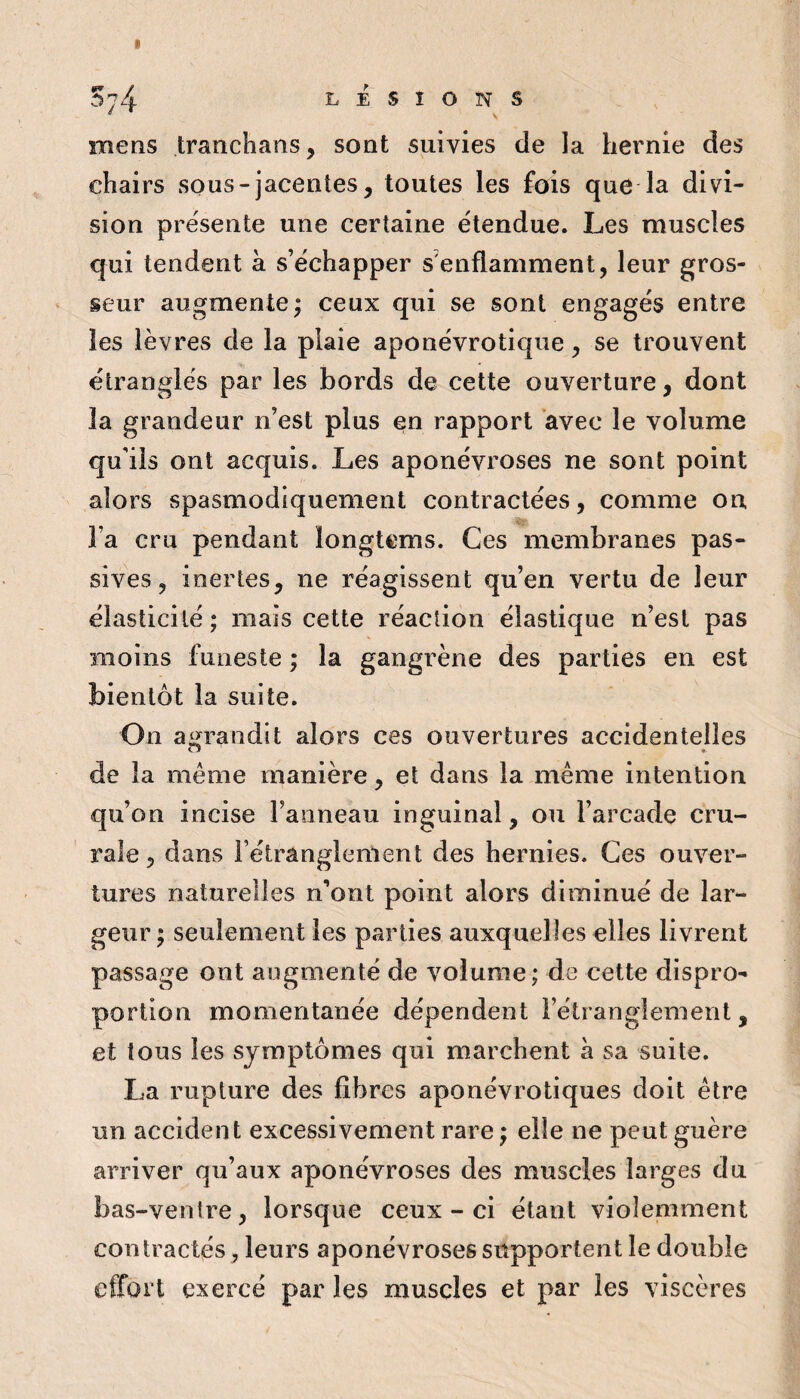 Sy-i LESIONS mens tranchans, sont suivies de la hernie des chairs sous-jacentes, toutes les jfois que la divi¬ sion présente une certaine étendue. Les muscles qui tendent à s’échapper s'enflamment, leur gros¬ seur augmente; ceux qui se sont engagés entre les lèvres de la plaie aponévrotiqiie, se trouvent étranglés par les bords de cette ouverture, dont la grandeur n’est plus en rapport avec le volume qu'ils ont acquis. Les aponévroses ne sont point alors spasmodiquement contractées, comme on l’a cru pendant longtems. Ces membranes pas¬ sives, inertes, ne réagissent qu’en vertu de leur élasticité; mais cette réaction élastique n’esl pas moins funeste ; la gangrène des parties en est bientôt la suite. On agrandit alors ces ouvertures accidentelles de la meme manière, et dans la même intention qu’on incise l’anneau inguinal, ou l’arcade cru¬ rale, dans l’étranglement des hernies. Ces ouver¬ tures naturelles n’ont point alors diminué de lar¬ geur ; seulement les parties auxquelles elles livrent passage ont augmenté de volume; de cette dispro¬ portion momentanée dépendent l’étranglement, et tous les symptômes qui marchent à sa suite. La rupture des fibres aponévrotiques doit être un accident excessivement rare ; elle ne peut guère arriver qu’aux aponévroses des muscles larges du bas-ventre, lorsque ceux-ci étant violemment contractés, leurs aponévroses supportent le double effort exercé par les muscles et par les viscères