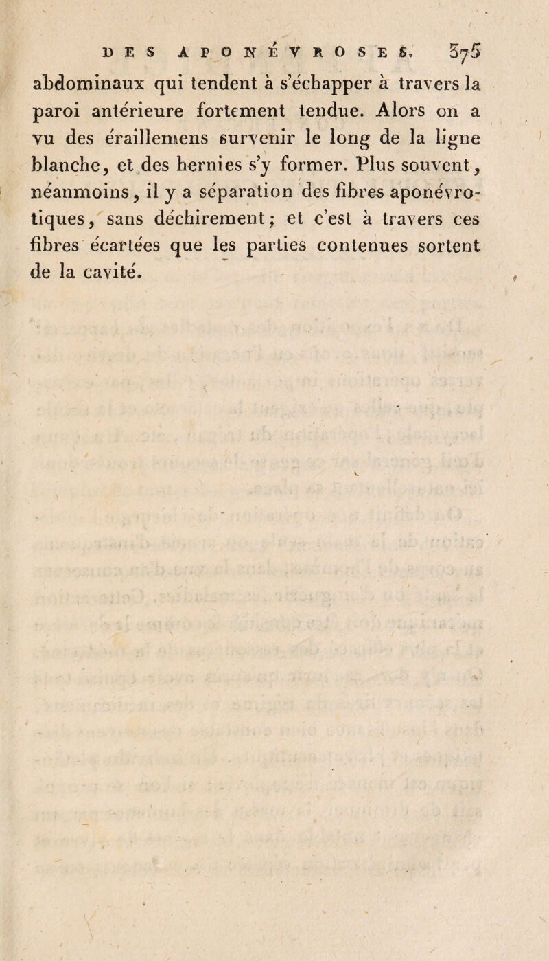 / DES APONÉVROSES. Zj5 abdominaux qui tendent à s’échapper à travers la paroi antérieure fortement tendue. Alors on a vu des érailîemens survenir le long de la ligne blanche, et des hernies s’y former. Plus souvent, néanmoins, il y a séparation des fibres aponévro- tiques, sans déchirement; et c’est à travers ces fibres écartées que les parties contenues sortent de la cavité. )
