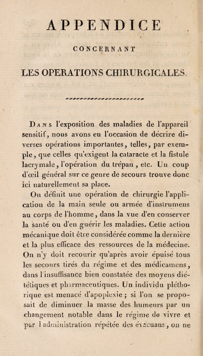 APPENDICE \ V , , CONCERNANT LES OPERATIONS CHIRURGICALES. Dans rexposition des maladies de l’appareil sensitif, nous avons eu l’occasion de décrire di¬ verses opéï’ations importantes, telles, par exem¬ ple, que celles qu’exigent la cataracte et la fistule lacrymale, l’opération du trépan , etc. Un coup d’oeil général sur ce genre de secours trouve donc ici naturellement sa place. Ou définit une opération de chirurgie l’appli- cation de la main seule ou armée d’inslrumens au corps de l’homme, dans la vue d’en conserver la santé ou d’en guérir les maladies. Cette action mécanique doit être considérée comme la dernière et la plus efficace des ressources de la médecine. On n’y doit recourir qu’après avoir épuisé tous les secours tirés du régime et des médicamens, dans rinsuffisance bien constatée des moyens dié¬ tétiques et pharmaceutiques. Un individu plétho¬ rique est menacé d’apoplexie ; si l’on se propo¬ sait de diminuer la masse des humeurs par un changement notable dans le régime de vivre et par 1 administration répétée des évacuans, on ne