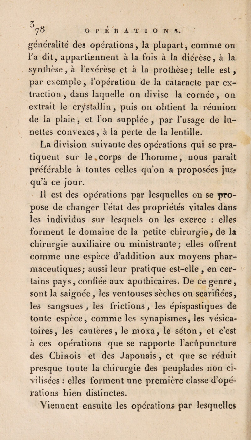 I ^7^ operation s. géaeralite des opérations, la plupart, comme on Fa dit, appartiennent à la fois à la diérèse, à la synthèse, à l’exérèse et à la prothèse; telle est, par exemple, l’opération de la cataracte par ex¬ traction , dans laquelle on divise la cornée, on extrait le crystallin, puis on obtient la réunion de la plaie, et l’on supplée , par l’usage de lü- îiettes convexes, à la perte de la lentille. La division suivante des opérations qui se pra¬ tiquent sur le^corps de l’homme, nous paraît préférable a toutes celles qu’on a proposées jus? qu’à ce jour. Il est des opérations par lesquelles on se pro¬ pose de changer l’état des propriétés vitales dans les individus sur lesquels on les exerce ; elles forment le domaine de la petite chirurgie, de la chirurgie auxiliaire ou ministrante ; elles offrent comme une espèce d’addition aux moyens phar¬ maceutiques; aussi leur pratique est-elle, en cer- \ tains pays, confiée aux apothicaires. De ce genre, sont la saignée, les ventouses sèches ou scarifiées, les sangsues, les frictions, les épispastiques de toute espèce, comme les synapismes, les vésica¬ toires, les cautères, le moxa, le séton, et c’est à ces opérations que se rapporte l’acupuncture des Chinois et des Japonais , et que se réduit presque toute la chirurgie des peuplades non ci¬ vilisées : elles forment une première classe d’opé¬ rations bien distinctes. Viennent ensuite les opérations par lesquelles