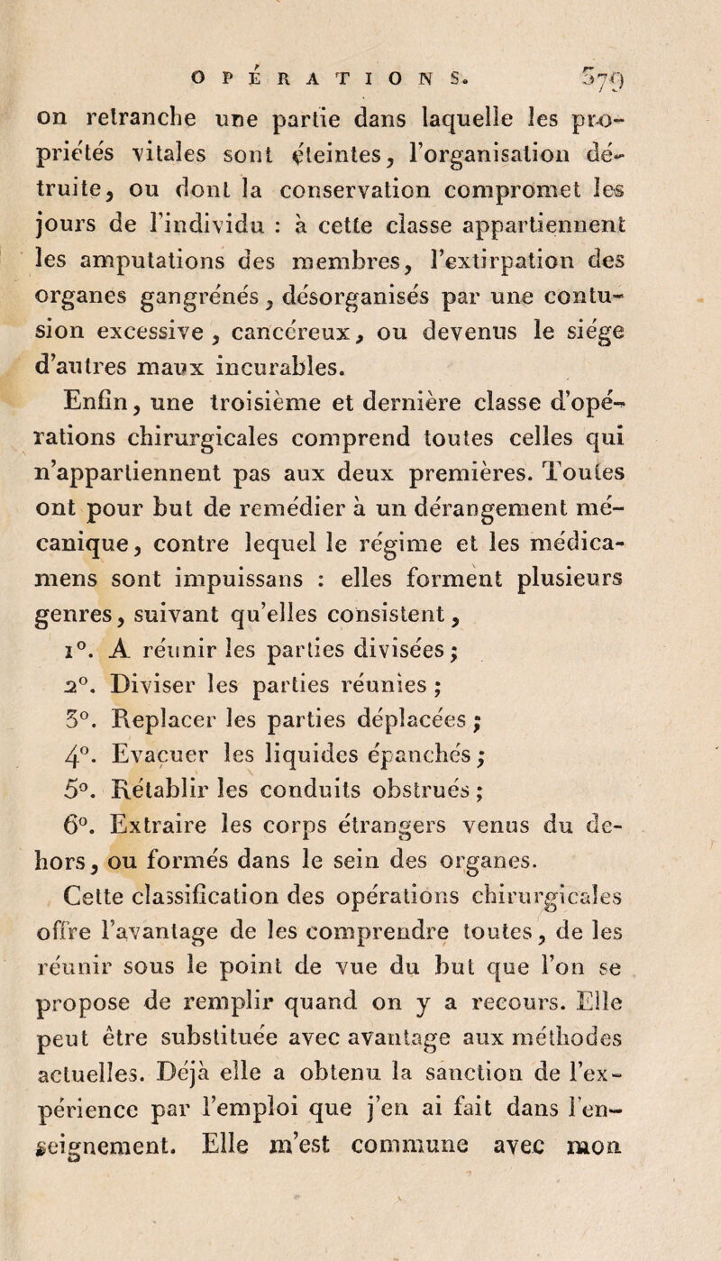on relranche une partie dans laquelle les pi'43~ priëtés vitales sont ëleinles, l’organisation de-- truite3 ou dont la conservation compromet les jours de l’individu : à cette classe appartiennent les amputations des membres, l’extirpation des organes gangrenés, désorganisés par une contu¬ sion excessive, cancéreux, ou devenus le siège d’autres maiix incurables. Enfin, une troisième et dernière classe d’opé-^ rations chirurgicales comprend toutes celles qui n’appartiennent pas aux deux premières. Toutes ont pour but de remédier à un dérangement mé¬ canique, contre lequel le régime et les médica- mens sont impuissans : elles forment plusieurs genres, suivant qu’elles consistent, î®. A réunir les parties divisées; Diviser les parties réunies ; 5®. Pieplacer les parties déplacées ; 4®. Evacuer les liquides épanchés ; 5^. Rétablir les conduits obstrués ; 6°. Extraire les corps étrangers venus du de¬ hors, ou formés dans le sein des organes. Cette classification des opérations chirurgicales offre l’avantage de les comprendre toutes, de les réunir sous le point de vue du but que l’on se propose de remplir quand on y a recours. Elle peut être substituée avec avantage aux méthodes actuelles. Déjà elle a obtenu la sanction de l’ex- périence par l’emploi que j’en ai fait dans l’en¬ seignement. Elle m’est commune avec mon