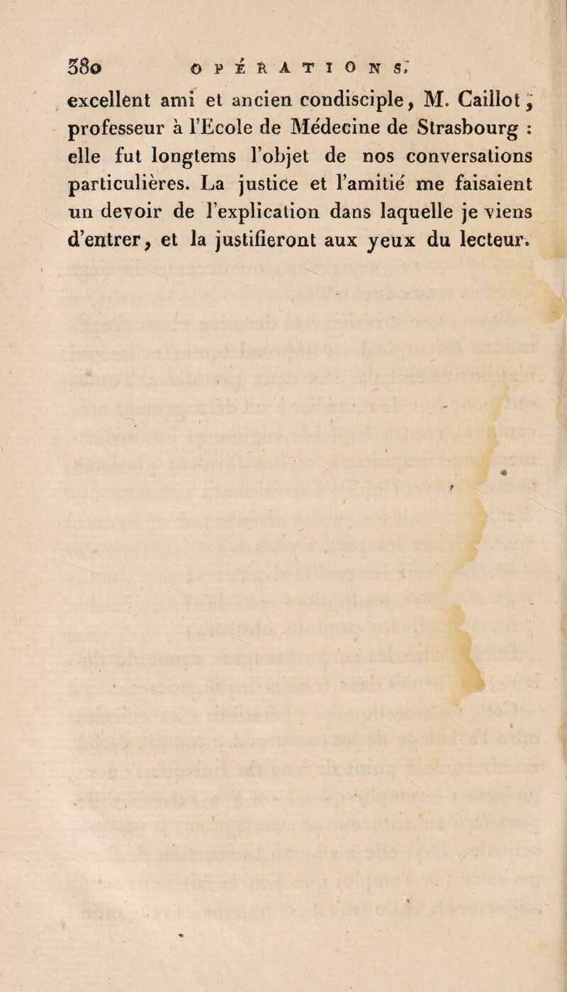 38a 0PÉÏIATI0NS7 excellent ami et ancien condisciple, M. Caillot, professeur à l’Ecole de Médecine de Strasbourg : elle fut longtems l’objet de nos conversations particulières. La justice et l’amitié me faisaient un devoir de l’explication dans laquelle je viens d’entrer, et la justifieront aux yeux du lecteur. 4 1