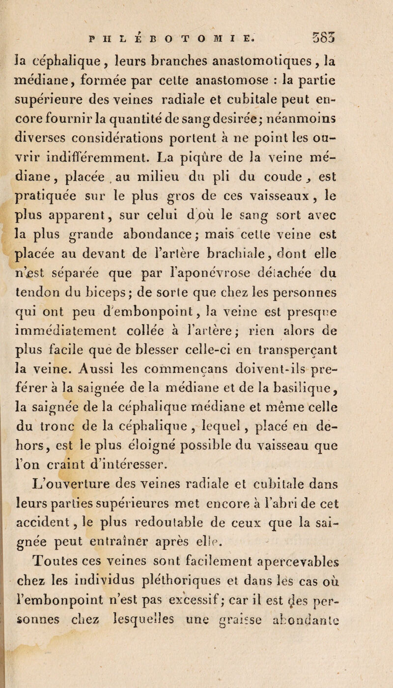 îa céphalique, leurs branches anastomotiques , la médiane, formée par celte anastomose : la partie supérieure des veines radiale et cubitale peut en¬ core fournir la quantité de sangdesirée; néanmoins diverses considérations portent à ne point les ou¬ vrir indifféremment. La piqûre de la veine mé¬ diane , placée . au milieu du pli du coude ^ est pratiquée sur le plus gros de ces vaisseaux, le plus apparent, sur celui dpù le sang sort avec îa plus grande abondance; mais celte veine est placée au devant de l’artère brachiale, dont elle n’^st séparée que par l’aponévrose détachée du tendon du biceps; de sorte que chez les personnes qui ont peu d^embonpoint, la veine est presque immédiatement collée a Tarière; rien alors de plus facile que de blesser celle-ci en transperçant la veine. Aussi les commençans doivent-ils pré¬ férer a la saignée de la médiane et de la basilique, la saignée de la céphalique médiane et même celle du tronc de la céphalique ,-lequel, placé en de¬ hors, est le plus éloigné possible du vaisseau que Ton craint d’intéresser. L’ouverture des veines radiale et cubitale dans leurs parties supérieures met encore a Tabri de cet accident, le plus redoutable de ceux que la sai¬ gnée peut entraîner après elle. Toutes ces veines sont facilement apercevables chez les individus pléthoriques et dans les cas oii l’embonpoint n’est pas excessif; car il est fjes per¬ sonnes chez lesquelles une graifse abondante