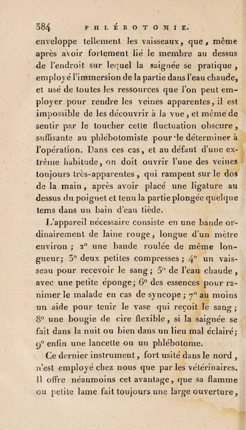 enveloppe tellement les vaisseaux, que, même après avoir fortement lie' le membre au dessus de Fendroit sur lequel la saignée se pratique , employé l’immersion de la partie dans l’eau chaude, et usé de toutes les ressources que l’on peut em¬ ployer pour rendre les veines apparentes, il est impossible de les découvrir a la vue, et même'de sentir par le toucher cette fluctuation obscure, suffisante au pblébotomiste pour de déterminer à l’opération. Dans ces cas, et au défaut d’une ex¬ trême habitude, on doit ouvrir l’une des veines toujours très-apparentes , qui rampent sur le dos de la main, après avoir placé une ligature au dessus du poignet et tenu la partie plongée quelque tems dans un bain d’eau tiède. L’appareil nécessaire consiste en une bande or¬ dinairement de laine rouge, longue d’un mètre environ ; 2® une bande roulée de même lon¬ gueur; 3® deux petites compresses; un vais¬ seau pour recevoir le sang ; 5^ de l’eau chaude , avec une petite éponge; 6® des essences pour ra¬ nimer le malade en cas de syncope ; 7° au moins un aide pour tenir le vase qui reçoit le sang ; 8^ une bougie de cire flexible, si la saignée se fait dans la nuit ou bien dans un lieu mal éclairé; 9° enfin une lancette ou un phlébotome. Ce dernier instrument, fort usité dans le nord , n’est employé chez nous que par les vétérinaires. 11 offre néanmoins cet avantage, que sa flamme ou petite lame fait toujours une large ouverture.