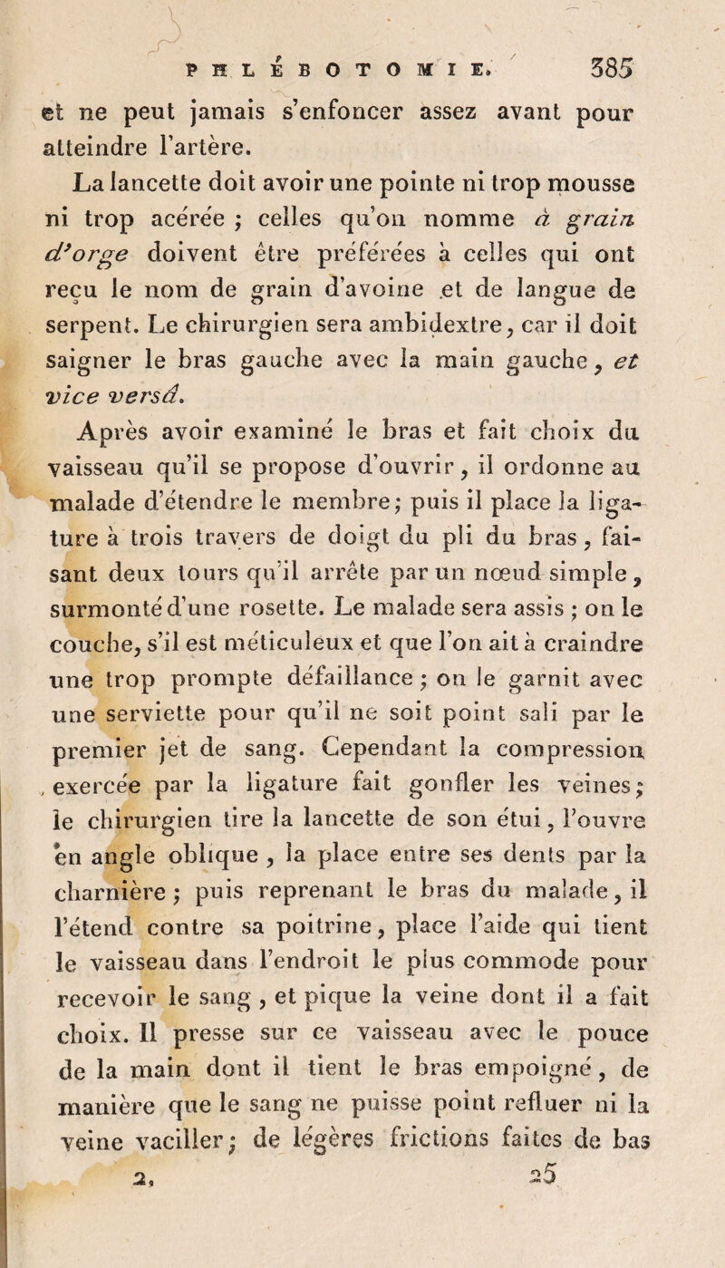 et ne peut jamais s’enfoncer assez avant pour atteindre Fartère. La lancette doit avoir une pointe ni trop mousse ni trop acerëe ; celles qu’on nomme â grain d^orge doivent être préférées k celles qui ont reçu le nom de grain d’avoine .et de langue de serpent. Le chirurgien sera ambidextre, car il doit saigner le bras gauche avec la main gauche, et vice versa. Après avoir examiné le bras et fait choix du vaisseau qu’il se propose d’ouvrir, il ordonne au malade d’étendre le membre; puis il place la liga¬ ture k trois travers de doigt du pli du bras, fai¬ sant deux tours qu’il arrête par un nœud simple, surmonté d’une rosette. Le malade sera assis ; on le couche, s’il est méticuleux et que l’on ait k craindre une trop prompte défaillance ; on le garnit avec une serviette pour qu’il ne soit point sali par le premier jet de sang. Cependant la compression , exercée par la ligature fait gonfler les veines; le chirurgien tire la lancette de son étui, Fouvre en angle oblique , la place entre ses dents par la charnière ; puis reprenant le bras du malade, il Fétend contre sa poitrine, place l’aide qui lient le vaisseau dans l’endroit le plus commode pour recevoir le sang , et pique la veine dont il a fait choix. 11 presse sur ce vaisseau avec le pouce de la main dont il tient le bras empoigné, de manière que le sang ne puisse point refluer ni la veine vaciller; de légères frictions faites de bas
