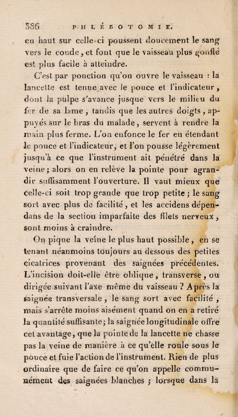 eo haut sur celle-ci poussent tloiicernent le sang vers le coude ^ et font que le vaisseau plus gonfle est plus facile à atteindre. C’est par ponction qu’on ouvre le vaisseau : la lancette est tenue avec le pouce et l’indicateur, dont la pulpe s^avance jusque” vers le milieu du fer de sa lame , tandis que les autres doigts , ap¬ puyés sur le bras du malade, servent à rendre la Brain plus ferme. L’on enfonce le fer en ëtendanl A le pouce et l’indicâteur,' et l’on pousse légèrement jusqu’à ce que l’instrument ait pénétre dans la veine; alors on en relève la pointe pour agran¬ di r suffisamment l’ouverture. Il vaut mieux que celle-ci soit trop grande que trop petite ; le sang sort avec plus de facilité, et les accidens dépens- dans de la section imparfaite des filets nerveux, sont moins à craindre. t On pique la veine le plus haut possible , en se tenant néanmoins toujours au dessous des petites cicatrices provenant des saignées précédentes. L’incision doit-elle être oblique, transverse, ou dirigée suivant l’axe même du vaisseau ? Après la saignée transversale , le sang sort avec facilité , mais s’arrête moins aisément quand on en a retiré la quantité suffisante ; la saignée longitudinale offre cet avantage, que la pointe de la lancette ne chasse pas la veine de manière à ce qu’elle roule sous le pouce et fuie l’action de l’instrument. Rien de plus ordinaire que de faire ce qu’on appelle commu¬ nément des saignées blanches ; lorsque dans là