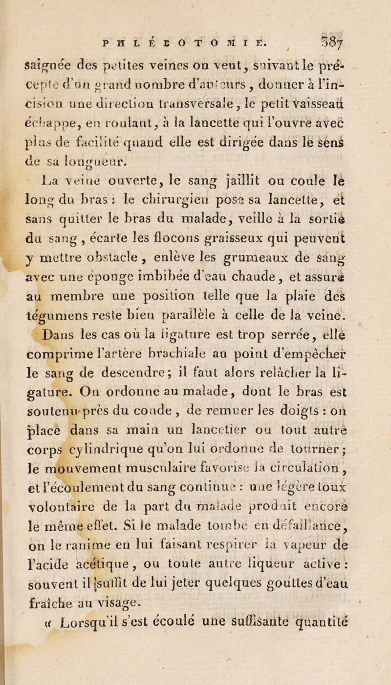 saignée des petites veines on veut, suivant le pré¬ cepte d’on L>rand nombre d’auteurs , donner à Fin- cisioD une direction transversale, le petit vaisseaii eef-appe, en rouiant, à la lancette qui l’ouvre avec plus de facilité quand elle est dirigée dans le senâ de sa longueur. La veitie ouverte, le sang jaillit ou coule lè lo ng du bras: le chirurgien pose sa lancette, et sans quitter le bras du malade, veille h la sortiè du sang , écarte les flocons graisseux qui peuvent y mettre obstacle , enlève les grumeaux de sang avec une éponge imbibée d’eau chaude, et assuré au membre une position telle que la plaie des tégimiens reste bien parallèle à celle de la veine. Dans les cas où la ligature est trop serrée, elle comprime l’artère brachiale au point d’empécher le sans de descendre; il faut alors relâcher la li- galure. On ordonne au malade, dont le bras est sou tenu» près du coude , de remuer les doigts : on place dans sa main un lancetier ou tout autre corps cylindrique qu’on lui ordonne de tourner; le mouvement musculaire favorise la circulation, et Fécoulemeot du sang continue : une légère toux volontaire de la part du malade produit encor® le même efi’et. Si le malade tombe en défaillance, on le l'anime en lui faisant respirer la vapeur de l’acide acétique, ou toute autre liqueur active: souvent il jsuffit de lui jeter quelques gouttes d’eau fraîche au visage. (I Lorsqu’il s est écoulé une suffisante quantité