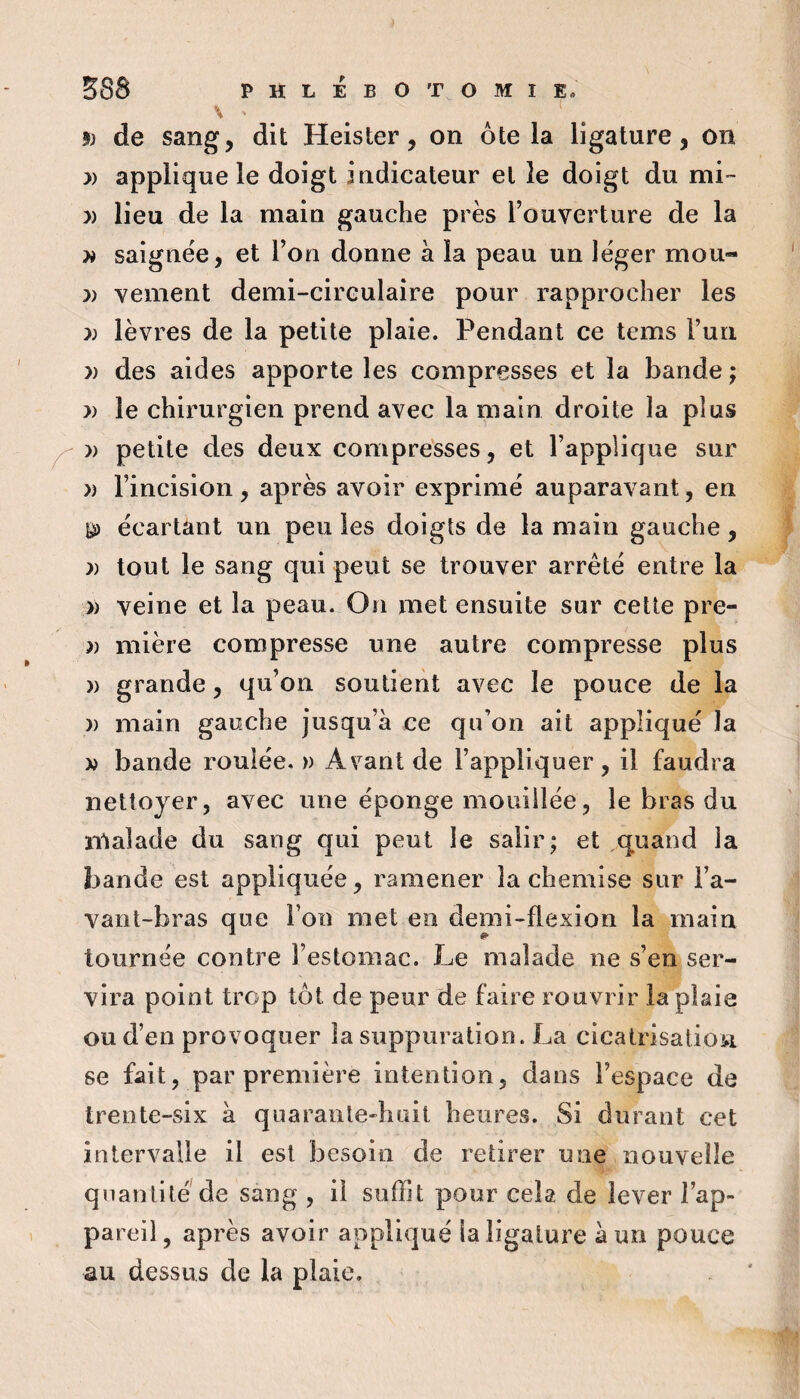 9) de sang, dit Heister, on ôte la ligature, on )) applique le doigt indicateur et le doigt du mi- » lieu de la main gauche près l’ouverture de la ^ saignée, et l’on donne à la peau un léger mou- )) vement demi-circulaire pour rapprocher les :» lèvres de la petite plaie. Pendant ce tems l’un » des aides apporte les compresses et la bande ; » le chirurgien prend avec la main droite la plus » petite des deux compresses, et l’applique sur » l’incision , après avoir exprimé auparavant, en ^ écartant un peu les doigts de la main gauche, J) tout le sang qui peut se trouver arrêté entre la » veine et la peau. On met ensuite sur cette pre- mière compresse une autre compresse plus » grande, qu’on soutient avec le pouce de la )) main gauche jusqu’à ce qu’on ait appliqué la » bande roulée. » Avant de l’appliquer, il faudra nettoyer, avec une éponge mouillée, le bras du nialade du sang qui peut le salir; et ,quand la bande est appliquée, ramener la chemise sur l’a¬ vant-bras que l’on met en demi-flexion la main tournée contre l’estomac. Le malade ne s’en ser¬ vira point trop tôt de peur de faire rouvrir la plaie ou d’en provoquer la suppuration. La cicatrisation se fait, par première intention, dans l’espace de trente-six à quarante-huit heures. Si durant cet intervalle il est besoin de retirer une nouvelle quantité de sang , il suffit pour cela de lever l’ap¬ pareil, après avoir appliqué la ligature à un pouce au dessus de la plaie.