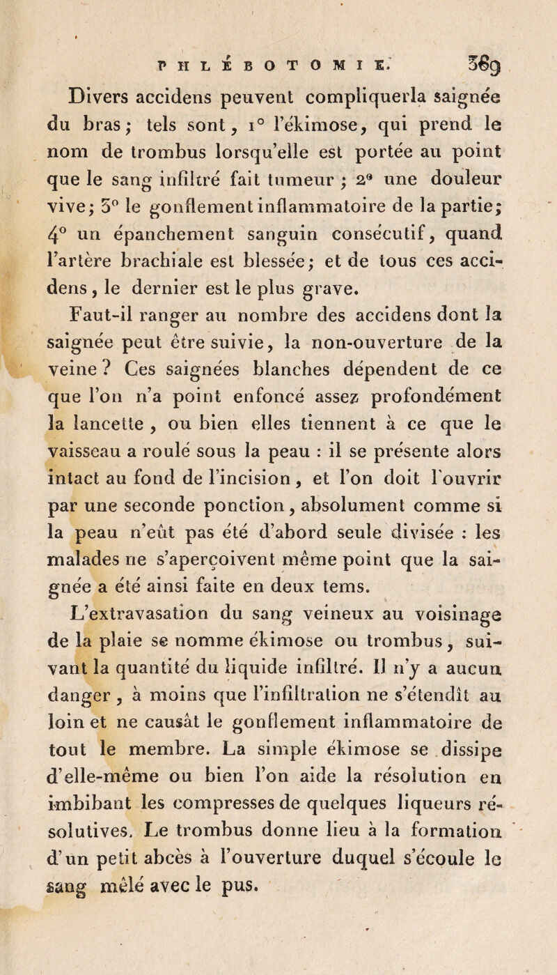 PHLEBOTOMIE.^ 5êg Divers accidens peuvent compliquerla saignée du bras; tels sont, i° rékimose, qui prend le nom de Irombus lorsqu’elle est portée au point que le sang infiltré fait tumeur ; 2® une douleur vive; 5^ le gonflement inflammatoire de la partie; 4® un épanchement sanguin consécutif, quand Tarière brachiale est blessée; et de tous ces acci¬ dens , le dernier est le plus grave. Faut-il ranger au nombre des accidens dont la saignée peut être suivie, la non-ouverture de la veine ? Ces saignées blanches dépendent de ce que Ton n’a point enfoncé assez; profondément la lancette , ou bien elles tiennent à ce que le vaisseau a roulé sous la peau : il se présente alors intact au fond de l’incision, et Ton doit Touvrir par une seconde ponction, absolument comme si la peau n’eût pas été d’abord seule divisée : les malades ne s’aperçoivent même point que la sai¬ gnée a été ainsi faite en deux tems. L’extravasation du sang veineux au voisinage de la plaie se nomme éhimose ou trombus, sui¬ vant la quantité du liquide infiltré. Il n’y a aucun danger , à moins que l’infiltration ne s’étendît au loin et ne causât le gonflement inflammatoire de tout le membre. La simple ékimose se .dissipe d’elle-même ou bien Ton aide la résolution eu imbibant les compresses de quelques liqueurs ré¬ solutives. Le trombus donne lieu à la formation d’un petit abcès à l’ouverture duquel s’écoule le sang mêlé avec le pus.