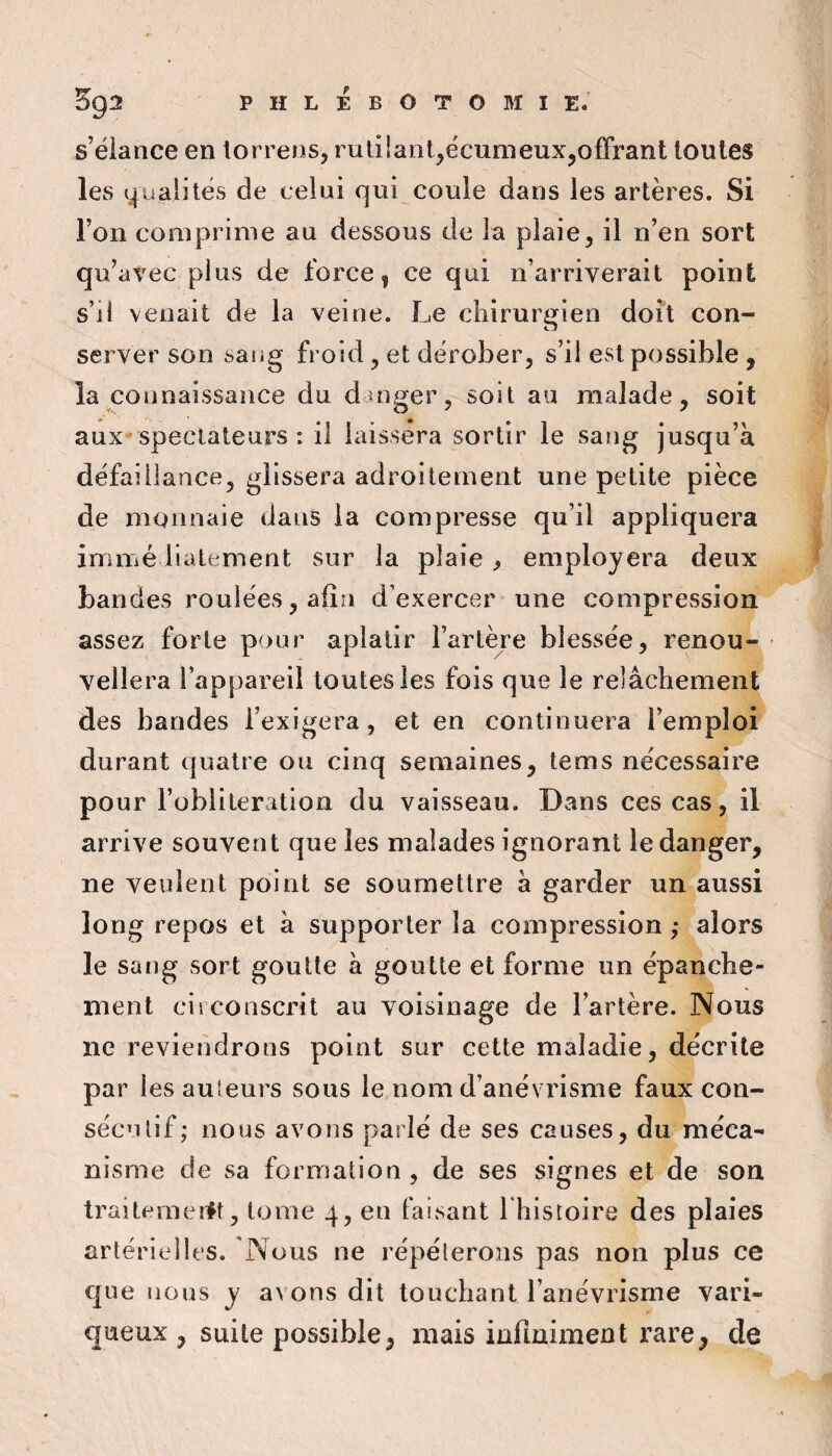 s’élance en torrens, rutilant,écumeux,offrant toutes les qualités de celui qui coule dans les artères. Si l’on comprime au dessous de la plaie, il n’en sort qu’atec plus de force, ce qui n’arriverait point s’il venait de la veine. Le chirurgien doit con¬ server son saiig froid, et dérober, s’il est possible , la connaissance du duig^er, soit au malade, soit aux spectateurs : il laissera sortir le sang jusqu’à défaillance, glissera adroitement une petite pièce de monnaie dans la compresse qu’il appliquera immé liatement sur la plaie ^ employera deux bandes roulées, afin d’exercer une compression assez forte pour aplatir l’artère blessée, renou¬ vellera l’appareil toutes les fois que le relâchement des bandes l’exigera, et en continuera l’emploi durant quatre ou cinq semaines, tems nécessaire pour l’oblitération du vaisseau. Dans ces cas, il arrive souvent que les malades ignorant le danger, ne veulent point se soumettre à garder un aussi long repos et à supporter la compression ; alors le sang sort goutte à goutte et forme un épanche¬ ment circonscrit au voisinage de l’artère. Nous ne reviendrons point sur cette maladie, décrite par les au'eurs sous le nom d’anévrisme faux con¬ sécutif; nous avons parlé de ses causes, du méca¬ nisme de sa formation , de ses signes et de son traitemerŸt, tome 4, en faisant I histoire des plaies artérielles. 'Nous ne répéterons pas non plus ce que nous y avons dit touchant l’anévrisme vari¬ queux , suite possible, mais infiniment rare, de