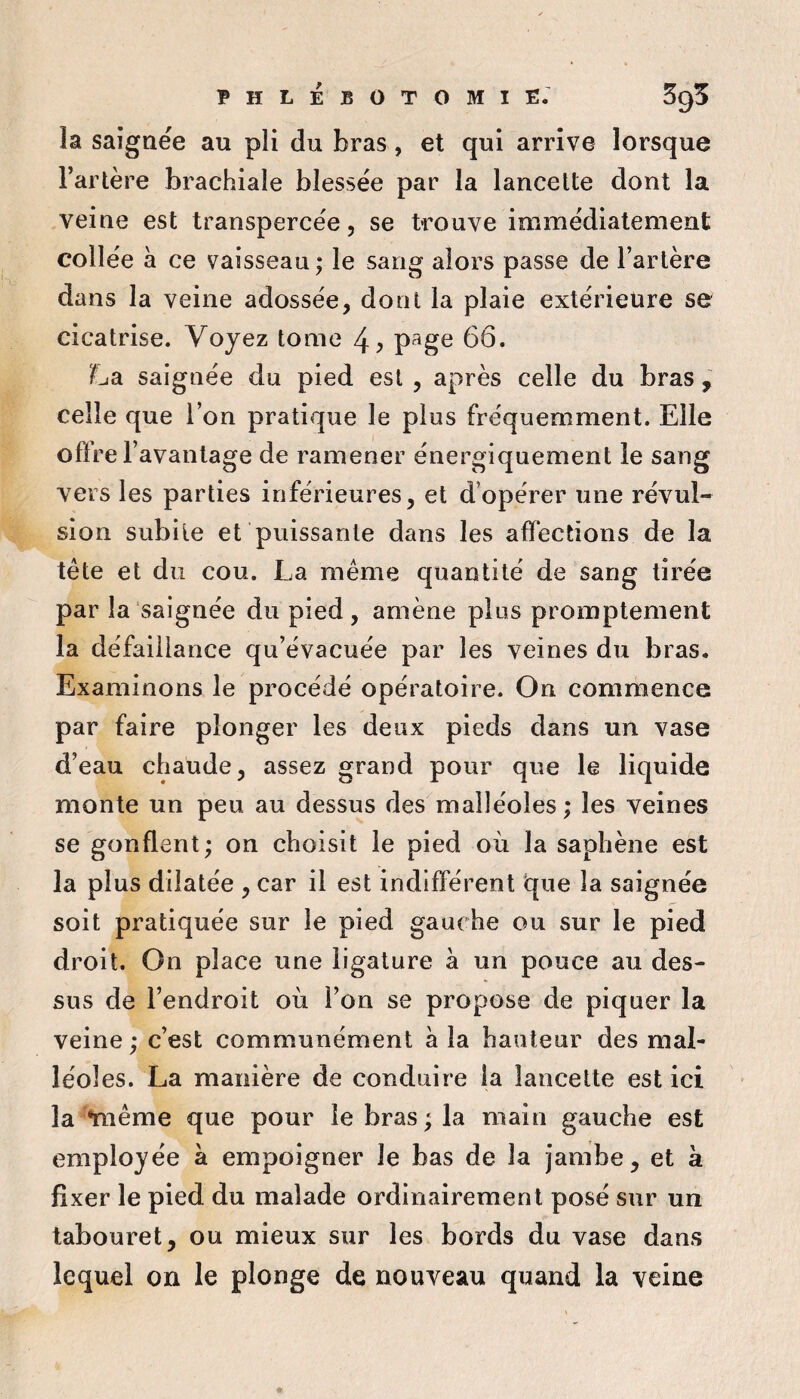 phlébotomie. 595 la saignée au pli du bras, et qui arrive lorsque Tarière brachiale blessée par la lancette dont la veine est transpercée, se trouve immédiatement collée à ce vaisseau; le sang alors passe de Tarière dans la veine adossée, dont la plaie extérieure se cicatrise. Voyez tome 4^ p^ge 66. La saignée du pied est , après celle du bras , celle que l’on pratique le plus fréquemment. Elle oft’re Tavantage de ramener énergiquement le sang vers les parties inférieures, et d’opérer une révul¬ sion subite et puissante dans les affections de la tête et du cou. La même quantité de sang tirée par la saignée du pied, amène plus promptement la défaillance qu’évacuée par les veines du bras. Examinons le procédé opératoire. On commence par faire plonger les deux pieds dans un vase d’eau chaude, assez grand pour que le liquide monte un peu au dessus des malléoles ; les veines se gonflent; on choisit le pied où la saphène est la plus dilatée , car il est indifférent 'que la saignée soit pratiquée sur le pied gauche ou sur le pied droit. On place une ligature à un pouce au des¬ sus de Tendroit où Ton se propose de piquer la veine ; c’est communément à la hauteur des mal¬ léoles. La manière de conduire la lancette est ici la *même que pour le bras ; la main gauche est employée à empoigner le bas de la jambe, et k fixer le pied du malade ordinairement posé sur un tabouret, ou mieux sur les bords du vase dans lequel on le plonge de nouveau quand la veine