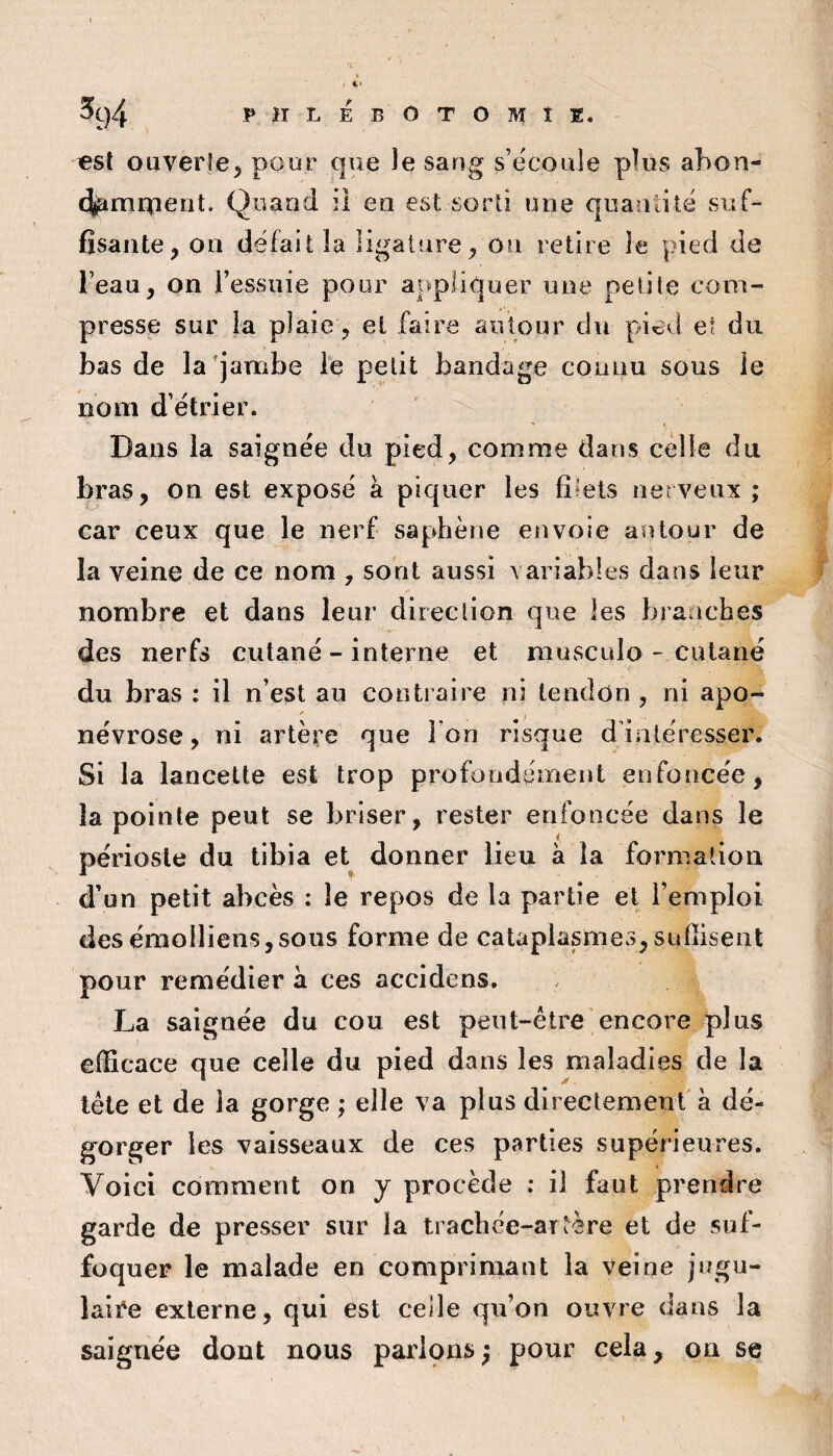 est ouverte, pour que Je sang s’écoule plus abon- «^mrpeut. Quand il en est sorti une quantité suf¬ fisante, on défait la ligature, On retire Je pied de l’eau, on l’essuie pour appliquer une petite com¬ presse sur la plaie, et faire autour du pi^d et du bas de la'jambe le petit bandage connu sous le nom d’étrier. Dans la saignée du pied, comme dans celle du bras, on est exposé à piquer les fîtels nerveux ; car ceux que le nerf saphène envoie aïUour de la veine de ce nom , sont aussi variables dans leur nombre et dans leur direction que les branches des nerfs cutané - interne et niusculo - cutané du bras : il n’est au contraire ni tendon , ni apo- névrose, ni artère que I on risque d intéresser. Si la lancette est trop profondément enfoncée, la pointe peut se briser, rester enfoncée dans le périoste du tibia et donner lieu à la formation d’un petit abcès : le repos de la partie et l’emploi desémolliens,sous forme de cataplasmes,sufïiseiit pour remédier à ces accidens. La saignée du cou est peut-être encore plus efficace que celle du pied dans les maladies de la tête et de la gorge ; elle va plus directement a dé¬ gorger les vaisseaux de ces parties supérieures. Voici comment on y procède ; il faut prendre garde de presser sur la trachée-artère et de suf¬ foquer le malade en comprimant la veine jugu- laiî'e externe, qui est celle qu’on ouvre dans la saignée dont nous paripns ; pour cela, on se