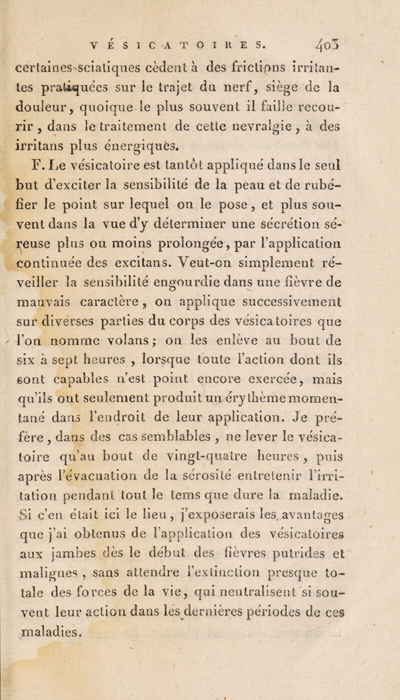 certaioes-sciatiques cèdent a des friclipns irritan¬ tes pratiquées sur le trajet du nerf, siège de la douleur, quoique le plus souvent il faille recou¬ rir , dans le traitement de cette névralgie, à des irritans plus énergiquès. F. Le vésicatoire est tantôt appliqué dans le seul but d’exciter la sensibilité de la peau et de rubé¬ fier le point sur lequel on le pose, et plus sou¬ vent dans la vue d’y déterminer une sécrétion sé¬ reuse plus ou moins prolongée, par l’application continuée des excitans. Veut-on simplement ré¬ veiller la sensibilité engourdie dans une fièvre de mauvais caractère , on applique successivement sur diverses parties du corps des vésicatoires que ' l’on nomme volans ; on les enlève au bout de six à sept heures , lorsque toute i’actiou dont ils sont capables n’est point encore exercée, mais qu’ils ont seulement produit uirdry thème momen¬ tané dans l’endroit de leur application. Je pré¬ fère , dans des cas semblables , ne lever le vésica¬ toire qu’au bout de vingt-quatre heures , puis après l’évacuation de la sérosité entretenir l’irri¬ tation pendant tout le terns que dure la maladie. Si c’en était ici le lieu, j’exposerais les. avantages que j’ai obtenus de l’application des vésicatoires aux jambes dès le début des fièvres putrides et malignes , sans attendre l’extinction presque to¬ tale des forces de la vie, qui neutralisent si sou¬ vent leur action dans les dernières périodes de ces maladies.