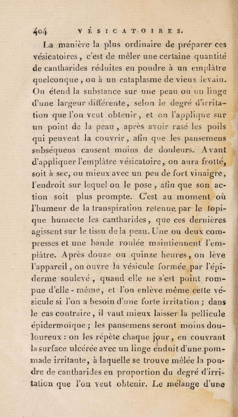 4ü4 VÉSICAT^OIRES. La manière la plus ordinaire de préparer ces vésîcaloires , c’est de mêler une cerlaine quantité de cantharides réduites en poudre a un emplâtre quelconque , ou à un cataplasme de vieux levain. On étend la substance sur une peau ou un linge d’iuie lari^eur dilFérente, selon le deijré d’irrita- lion que l’on veut obtenir ^ et on l’applivque sur un point de la peau , après avoir rase les poils qui peuvent la couvrir , afin que les pansemens subséquens causent moins de douleurs. Avant d’appliquer Fenlplâtre vésicatoire, on aura frotté, soit à sec, ou mieux avec un peu de fort vinaigre, l’endroit sur lequel on le pose , afin que son ac¬ tion soit plus prompte. C’est au moment où l’humeur de la transpiration retenue par le topi¬ que humecte les cantharides, que ces dernières agissent sur le tissu delà peau.Une ou deux com¬ presses et une bande roulée maintiennent l’em- i plâtre. Après douze ou quinze heures, on lève l’appareil, on ouvre la vésicule formée par l’épi¬ derme soulevé , quand elle ne s’est poiiU rom¬ pue d’elle - même, et l’on enlève même cette vé¬ sicule si l’on a besoin d’une forte irritation ; dans le cas contraire, il vaut mieux laisser la pellicule épidermoïque ; les pansemens seront moins dou¬ loureux : on les répète chaque jçur, en couvrant la surface ulcérée avec un linge enduit d’une.pom¬ made irritante, à laquelle se trouve mêlée la pou¬ dre de cantharides en proportion du degré d’irri¬ tation que l’on veut obtenir. Le mélange d’une