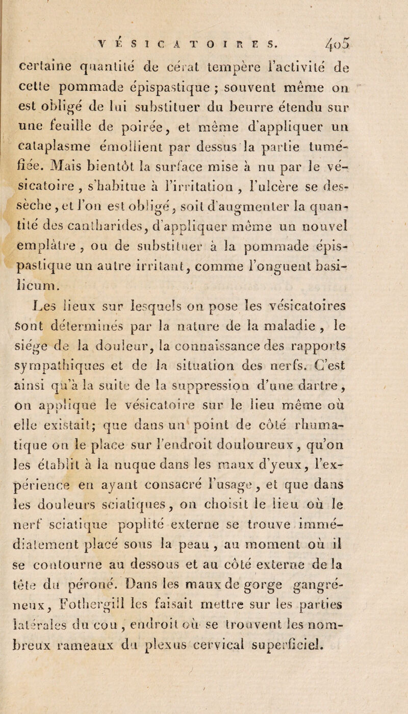 certaine quantité de cérat tempère Factivilè de cette pommade èpispastique ; souvent même on est oblige de lui substituer du beurre étendu sur une feuille de poirée, et même d’appliquer un cataplasme ëmoilient par dessus la partie tumè' fiée. Mais bientôt la surface mise à nu par le vé¬ sicatoire , s’habitue à rirritatioii, l’ulcère se des¬ sèche , et l’on est obligé ^ soit d augmenter la quan¬ tité des cantharides^ d’appliquer même un nouvel emplâtre , ou de substituer à la pommade épis- pastique un autre irritant, comme l’onguent basi- îicum. Les lieux sur lesquels on pose les vésicatoires Sont déterminés par la nature de la maladie , le siège de la douleur, la connaissance des rapports sympathiques et de la situation des nerfs. C’est ainsi qu’à la suite de la suppression d’une dartre, on applique le vésicatoire sur le lieu même où elle existait; que dans un''point de côté rhiima- tique on le place sur l’endroit douloureux, qu’on les établit à la nuque dans les maux d’yeux, l’ex¬ périence en ayant consacré l’usage, et que dans les douleurs sciatiques, on choisit le lieu où le nerf sciatique poplité externe se trouve iramé- diatement placé sous la peau , au moment où il se contourne au dessous et au côté externe delà tête du péroné. Dans les maux de gorge gangré¬ neux, Fothergiil les faisait mettre sur les parties latérales du cou , endroit où- se troaveot les nom¬ breux rameaux du plexus cervical superficiel.