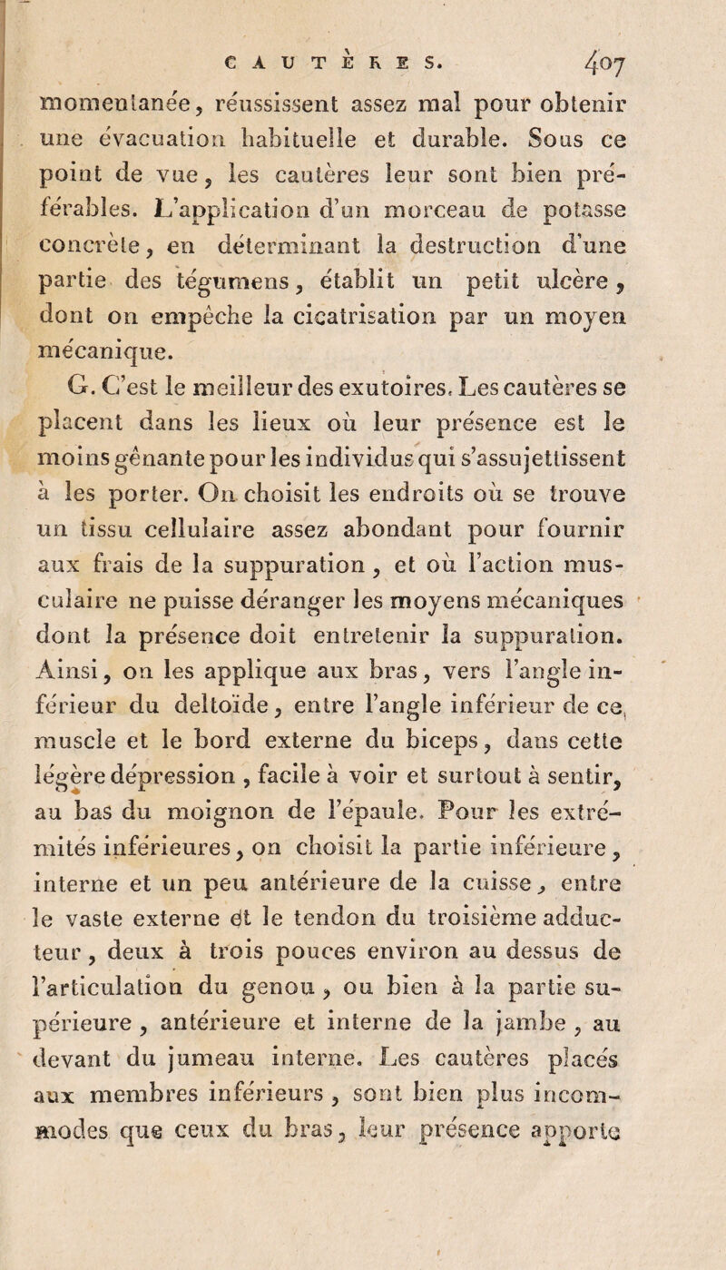 momentanée, réussissent assez mal pour obtenir une évacuation habituelle et durable. Sous ce point de vue, les cautères leur sont bien pré¬ férables. L’application d’un morceau de potasse concrète, en déterminant la destruction d’une partie des tégumens, établit un petit ulcère, dont on empêche la cicatrisation par un moyen mécanique. G. C’est le meilleur des exutoires. Les cautères se placent dans les lieux où leur présence est le moins gênante pour les individus qui s’assujettissent à les porter. On choisit les endroits où se trouve un tissu cellulaire assez abondant pour fournir aux frais de la suppuration , et où l’action mus¬ culaire ne puisse déranger les moyens mécaniques ' dont la présence doit entretenir la suppuration. Ainsi, on les applique aux bras, vers l’angle in¬ férieur du deltoïde, entre l’angle inférieur de ce, muscle et le bord externe du biceps, dans cette légère dépression , facile à voir et surtout à sentir, au bas du moignon de l’épauie. Four les extré¬ mités inférieures, on choisit la partie inférieure, interne et un peu antérieure de la cuisse^ entre le vaste externe éi le tendon du troisième adduc¬ teur , deux à trois pouces environ au dessus de l’articulation du genou , ou bien à îa partie su¬ périeure , antérieure et interne de la jambe , au ' devant du jumeau interne. Les cautères placés aux membres inférieurs , sont bien plus incom¬ modes que ceux du bras, leur présence apporte