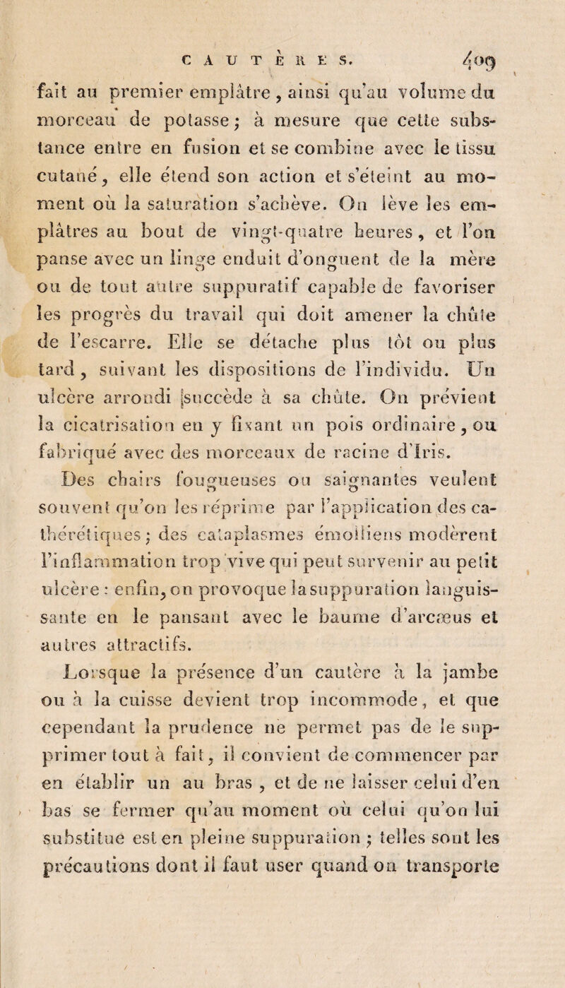 fait au premier emplâtre , ainsi qu’au volume du morceau de potasse ; à mesure cpe cette subs¬ tance entre en fusion et se combine avec le tissu cutané^ elle étend son action et s’éteint au mo¬ ment où la saturation s’achève. On lève les em¬ plâtres au bout de vingt-quatre heures , et l’on panse avec un linge enduit d’onguent de la mère ou de tout autre suppuratif capable de favoriser les progrès du travail qui doit amener la cbùte de l’escarre. Elle se détache plus tôt ou plus tard , suivant les dispositions de l’individu. Un ulcère arrondi [succède à sa chute. On prévient la cicatrisation en y fixant un pois ordinairejOu fabriqué avec des morceaux de racine d’iris. Des chairs foimueuses ou saignantes veulent O O souvent qu’on les réprime par l’application des ca- ihéréiiques ; des cataplasmes émoilieos modèrent l’inflammation trop vive qui peut survenir au petit ulcère : enfin^on provoque la suppuration languis¬ sante en le pansant avec le baume d’arcæus et autres attractifs. Lorsque la présence d’un cautère a la jambe ou à la cuisse devient trop incommode, et que cependant la prudence ne permet pas de le sup¬ primer tout à fait^ il convient de commencer par en établir un au bras , et de ne laisser celui d’en bas se fermer qu’au moment où celui qu’on lui substitue est en pleine suppuration * telles sont les précautions dont il faut user quand on transporte