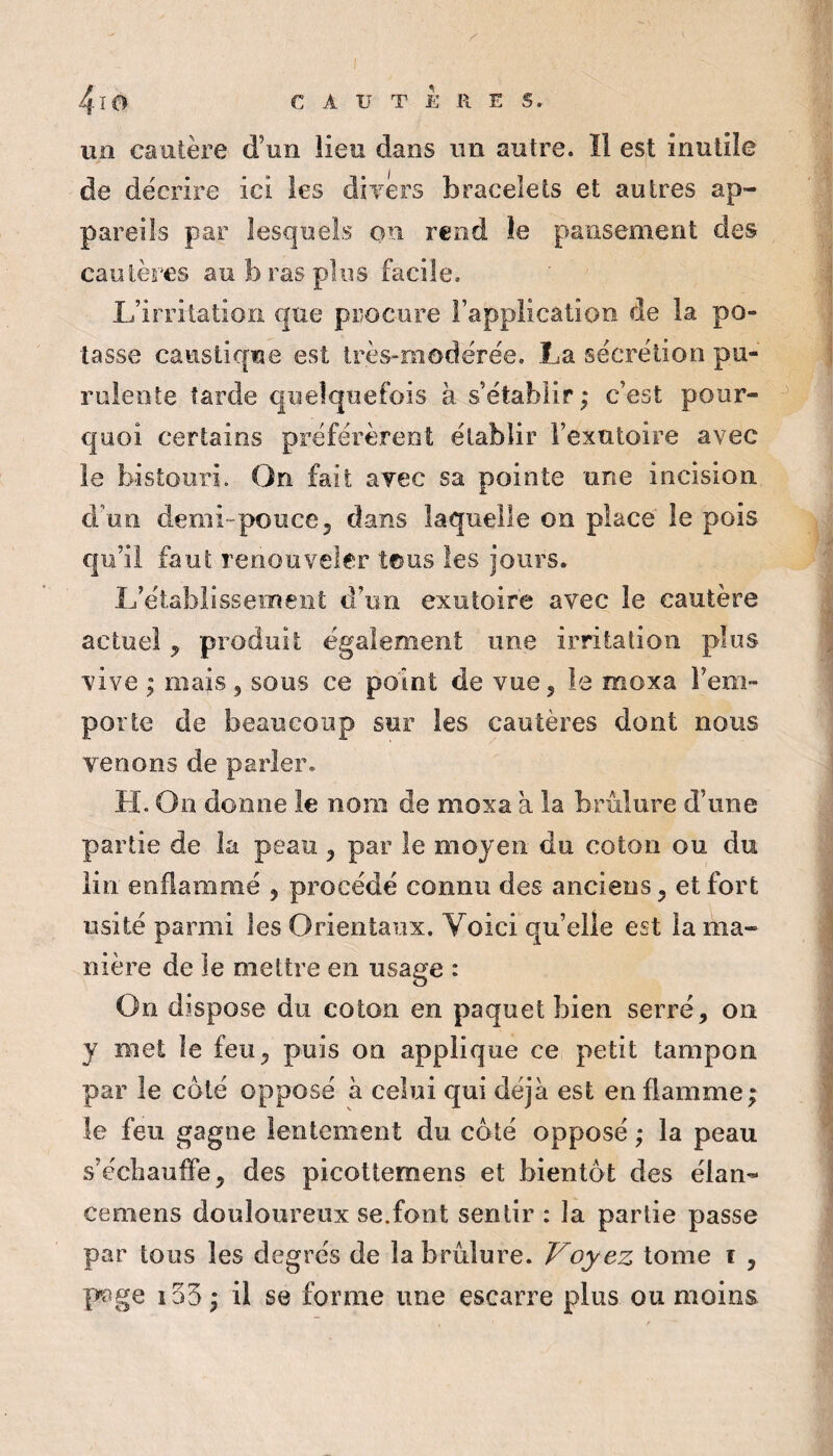 4-16 CAUTERES. un cautère d’un iieu dans un autre. Il est inutile de décrire ici les dîTers bracelets et autres ap¬ pareils par lesquels on rend le pansement des cautères au b ras plus facile. L’irritation €|ue procure l’application de la po¬ tasse caustique est très-modérée. La sécrétion pu¬ rulente tarde quelquefois à s’établir ; c’est pour- ^ quoi certains préférèrent établir l’exutoire avec le bistouri. On fait avec sa pointe une incision d’un demi-pouce5 dans laquelle on place le pois qu’il faut renouveler tous les jours. L’établissement d’un exutoire avec le cautère actuel y produit également une irritation plus vive ; mais ^ sous ce point de vue 5 le moxa l’em¬ porte de beaucoup sur les cautères dont nous venons de parler. H. On donne le nom de moxa a la brûlure d’une partie de la peau y par le moyen du coton ou du lin enflammé y procédé connu des anciens y et fort usité parmi les Orientaux. Voici qu’elle est la ma¬ nière de le mettre en usage : On dispose du coton en paquet bien serré, on y met le feu, puis on applique ce petit tampon par le coté opposé à celui qui déjà est enflamme; le feu gagne lentement du coté opposé ; la peau s’échauffe, des picottemens et bientôt des élan- cemens douloureux se.font sentir : la partie passe par tous les degrés de la brûlure. Voyez tome i , p?ge i55 ; il se forme une escarre plus ou moins
