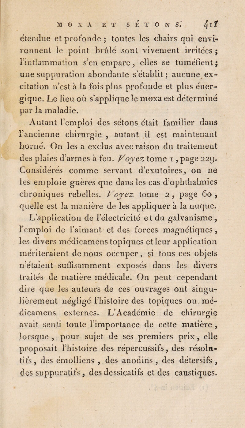 ëtendue et profonde ; toutes ies chairs qui envi¬ ronnent le point biiiîë sont vivement irritées ; riofiammation s’en empare^ elles se tuméfient; une suppuration abondante s’établit; aucune ex¬ citation n’est à la fois plus profonde et plos éner¬ gique. Le lieu où s’applique le moxa est déterminé par la maladie. Autant l’emploi des sétons était familier dans l’ancienne chirurgie , autant il est maintenant borné. On les a exclus avec raison du traitement des plaies d’armes à feu. Voyez tome i, page 22g. Considérés comme servant d’exutoires, on ne les emploie guères que dans les cas d’ophtlialmies chroniques rebelles. Voyez tome 2 , page 60 , quelle est la manière de les appliquer h la nuque. L’application de l’électricité et du galvanisme, l’emploi de l’aimant et des forces magnétiques, les divers médicamens topiques et leur application mériteraient de nous occuper, si tous ces objets n’étaient suffisamment exposés dans les divers traités de matière médicale. On peut cependant dire que les auteurs de ces ouvrages ont singu¬ lièrement négligé l’histoire des topiques ou. mé¬ dicamens externes. L’Académie de chirurgie avait senti toute l’importance de cette matière , lorsque, pour sujet de ses premiers prix, elle proposait l’histoire des répercussifs, des résolu¬ tifs, des émolliens , des anodins, des détersifs, des suppuratifs, des dessicatifs et des caustiques.