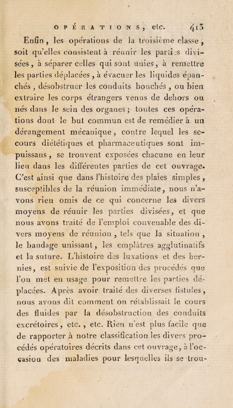 opÉRÀTior^s, etc. 4^^ Enfin , les opérations de la troisième classe , soit qu’elles consistent à réunir les parlijs divi¬ sées, à séparer celles qui sont unies, à remettre les parties déplacées , a é\^acuer les liquides épan¬ chés , désobstruer les conduits bouchés , ou bien I extraire les corps étrangers venus de dehors ou nés dans le sein des organes; toutes ces opéra¬ tions dont le but commun est de remédier à un dérangement mécanique, contre lequel les se¬ cours diététiques et pharmaceutiques sont im- puissans , se trouvent exposées chacune en leur lieu dans les différentes parties de cet ouvrage* C'^est ainsi que dans l’histoire des plaies simples , susceptibles de la réunion immédiate, nous n’a¬ vons rien omis de ce qui concerne les divers moyens de réunir les parties divisées, et que nous avons traité de Feroploi convenable des di¬ vers moyens de réunion , tels que la situation , le bandage unissant, les emplâtres agglutinaùfs et la suture. L’histoire des luxations et des her¬ nies, est suivie de l’expositiGn des procédés que • i’oQ met en usage pour remettre les parties dé¬ placées. Après avoir traité des diverses fistules, nous avons dit comment on rétablissait le cours des fluides par la désobstruction des conduits excrétoires, etc. , etc. Rien n’est plus facile que de rapportera notre classification les divers pro¬ cédés opératoires décrits dans cet ouvrage, ài’oc- casion des maladies pour Lsquelles ils se trou-