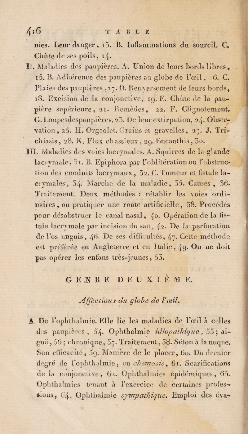 \ nies. Leur danger, i5. B. Inflainraallons du sourcil. C. Ciiùte de ses poils, 14. II. Maladies des paîipieres. A. Union de leurs Bords libres, , i5. B. Adhérence des paupières au globe de l’œil, 6. C. Plaies des paupières , i D. BeiiTersement de leurs bords, ï8. Excision de la conjonctive^ 19. E. Gliûie de la pau¬ pière supérieure, 0.1. Remèdes, 22. F. Ciignolementl G. IjOupesdespaupières, 20. De leur extirpation, 24* Obser¬ vation, 25. M. Orgeolet, Crains et gravelles, o.'j. J. Tri- cliiasis, 28. K. Flux cbassieux , 29. Encanthis, 5o. llî. Maladies des voies lacrymales. A. Squirres de la glande lacrymale, oi. B. Epipliora par robliiération ou l’obstruc¬ tion des conduits lacrymaux, 52. C. Tumeur et fistule la¬ crymales, 54* Marclie de la maladie, 55. Causes, 56* Traitement. Deux méthodes : rétablir les voies ordi¬ naires, ou pratiquer une route artificielle, 58. Procédés pour désobstruer le canal nasal, Opération de la fis¬ tule lacrymale par incision du sac, 4‘^- L)e la perforation de l’os unguis, 48- Le ses difficultés, 47- Cette méthode est préférée en Angleterre et en Italie, 49* On ne doit pas opérer les enfans très-jeunes, 55. / , GE,N RE DEUXIÈME. I u4ffectio?is du glohe de Vœil, A. De ropbtlialmie. Elle lie les maladies de l’œil à celles des paupières, 54» Opblbàlmie idiopathique, 55; ai¬ guë, 55; chronique, 57. Traitement, 58. Séton à la nuque. Son efficacité, 59. Aïanière de le placer, 60* Du dernier degré de i’oplithalmie, owehemosû^ 61. Scarifications de la conjonctive, 62. Oplithalmics épidémiques, 65. Ophtbalmies tenant à l’exercice de certaines profes¬ sions, 04 • Opbilialmie sympathique. Emploi des éva-