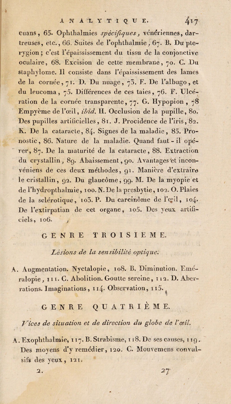 cuans, 65. Ophllialmies spécifiques^ vénériennes, dar- treuses, elc., 66. Suites de roplitlialmie ^ 6n. B. Dupte- rygion ; c’est l’épaississement du tissu de la conjonctive oculaire, 68. Excision de cette membrane, 70. G. Du staplijlome. Il consiste dans l’épaississement des lames de la cornée, 71. D. Du nuage, 73. E. De l’albugo, et du leucoma, 75. Différences de ces taies, 76. F. Ulcé¬ ration de la cornée transparente, 77. G. Hypopion , 78 Empyème de l’œil, ii/iti, H. Occlusion de la pupille, 80. Des pupilles artificielles ,81. J. Procidence de l’iris, 82. K. De la cataracte, 84. Signes de la maladie, 85. Pro¬ nostic , 86. Nature de la maladie. Quand faut - il opé¬ rer, 87. De la maturité de là cataracte, 88. Extraction du crystallin, 89. Abaissement, 90. Avantages'et incon- véniens de ces deux méthodes, 91. Manière d’extraire le cristallin, 92. Du glaucome, 99. M. De la myopie et de l’bydroptlialmie, 100. N. De la presbytie, 102. O. Plaies de la sclérotique, io3. P. Du carcinome de l’cçil, 104. De l’extirpatian de cet organe, io5. Des yeux artifi¬ ciels, 106. J genre TROISIEME. ^ Lésions de la sensibilité optique, A. Augmentation. Nyctalopie, 108. B. Diminution. Emé- ralopie, 111. C. Abolition. Goutte sereine, î 12. D. Aber¬ rations. Imaginations, 114* Observation, ii5. GENRE QUATRIÈME. S Vices de situation et de direction du globe de Vœil, A. ExopBtbalmie, 117. B. Strabisme, iî8. De ses causes, 119. Des moyens d’y remédier, 120. G. Mouvemens eonvul-- si fs des yeux , 121. 2.